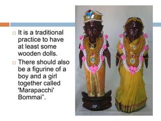  It is a traditional
practice to have at
least some wooden
dolls.
 There should also
be a figurine of a
boy and a girl
together called
'Marapacchi'
Bommai” –
meaning Wooden
Dolls.
 