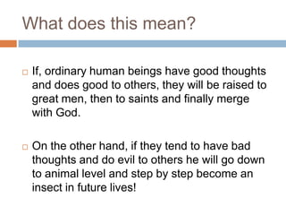 What does this mean?
 If, ordinary human beings have good thoughts
and does good to others, they will be raised to
great men, then to saints and finally merge
with God.
 On the other hand, if they tend to have bad
thoughts and do evil to others he will go down
to animal level and step by step become an
insect in future lives!
 