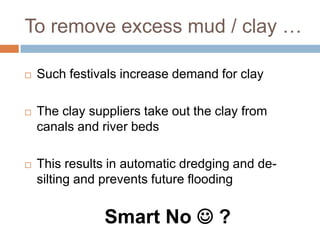 To remove excess mud / clay …
 Such festivals increase demand for clay
 The clay suppliers take out the clay from
canals and river beds
 This results in automatic dredging and de-
silting and prevents future flooding
Smart No  ?
 