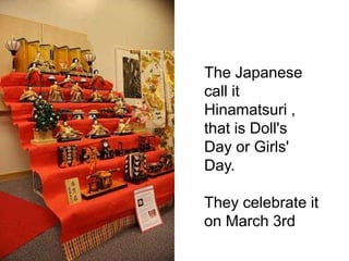The Japanese
call it
Hinamatsuri ,
that is Doll's
Day or Girls'
Day.
They celebrate it
on March 3rd
 