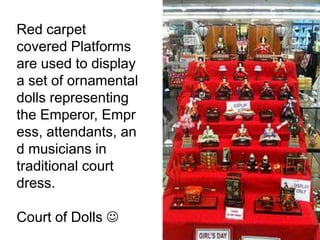Red carpet
covered Platforms
are used to display
a set of ornamental
dolls representing
the Emperor,
Empress,
attendants, and
musicians in
traditional court
dress.
Court of Dolls 
 