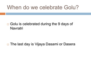 When do we celebrate Golu?
 Golu is celebrated during the 9 days of
Navratri
 The last day is Vijaya Dasami or Dasera
 