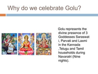 Why do we celebrate Golu?
Golu represents the
divine presence of
3
Goddesses Sarasw
ati, Parvati and
Laxmi in the
Kannada ,Telugu
and Tamil
households during
Navaratri (Nine
nights).
 