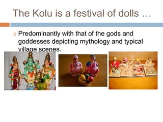 The Kolu is a festival of dolls …
 Predominantly with that of the gods and
goddesses depicting mythology and typical
village scenes.
 
