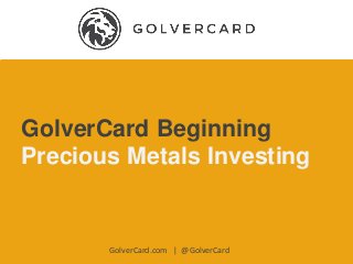 GolverCard Beginning
Precious Metals Investing
GolverCard.com | @GolverCard
 