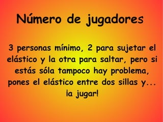 3 personas mínimo, 2 para sujetar el
elástico y la otra para saltar, pero si
estás sóla tampoco hay problema,
pones el elástico entre dos sillas y...
¡a jugar!
Número de jugadores
 