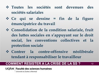 COMMENT RESISTER A LA CRISE DE LA SS ? 12
 Toutes les sociétés sont devenues des
sociétés salariales
 Ce qui se dessine = fin de la figure
émancipatrice du travail
 Consolidation de la condition salariale, fruit
des luttes sociales en s’appuyant sur le droit
social, les conventions collectives et la
protection sociale
 Contrer la contre-offensive néolibérale
tendant à responsabiliser le travailleur
 