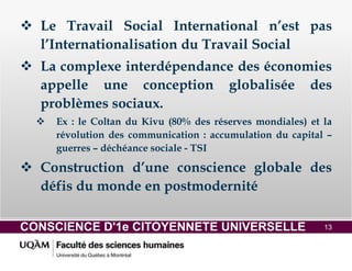 CONSCIENCE D'1e CITOYENNETE UNIVERSELLE 13
 Le Travail Social International n’est pas
l’Internationalisation du Travail Social
 La complexe interdépendance des économies
appelle une conception globalisée des
problèmes sociaux.
 Ex : le Coltan du Kivu (80% des réserves mondiales) et la
révolution des communication : accumulation du capital –
guerres – déchéance sociale - TSI
 Construction d’une conscience globale des
défis du monde en postmodernité
 