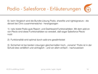 © 2016 addWings GmbH going mobile / agile / digital
Podio - Salesforce - Erläuterungen
10
0) beim Vergleich wird die Bundle-Lösung Podio, sharefile und rightsignature - die
derzeit bei Citrix zusammenwächst - herangezogen
1) nativ bietet Podio gute Report- und Dashboard-Funktionalitäten. Mit dem add-on
von Plecto sind diese Funktionalitäten so veredelt, daß sogar Salesforce Plecto 
nutzt 
2) Funktionalität wird optimal durch add-ons gewährleistet
 
3) Sicherheit ist bei beiden Lösungen gleichermaßen hoch, „noname“ Podio ist in der
Schuld dies verläßlich und vertraglich - und vor allem einfach - nachzuweisen
 