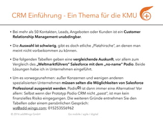 © 2016 addWings GmbH Go mobile / agile / digital
CRM Einführung - Ein Thema für die KMU
• Bei mehr als 50 Kontakten, Leads, Angeboten oder Kunden ist ein Customer
Relationship Management unabdingbar.
• Die Auswahl ist schwierig, gibt es doch etliche „Platzhirsche“, an denen man
meint nicht vorbeikommen zu können.
• Die folgenden Tabellen geben eine vergleichende Auskunft, vor allem zum
Vergleich des „Weltmarktführers“ Salesforce mit dem „no-name“ Podio. Beide
Lösungen habe ich in Unternehmen eingeführt.
• Um es vorwegzunehmen: außer Konzernen und wenigen anderen
spezialisierten Unternehmen müssen selten die Möglichkeiten von Salesforce
Professional ausgereizt werden. Podio0) ist dann immer eine Alternative! Vor
allem: Selbst wenn der Prototyp Podio CRM nicht „passt“, ist man kein
ﬁnanzielles Risiko eingegangen. Die weiteren Gründe entnehmen Sie den
Tabellen oder einem persönlichen Gespräch:  
ws@add-wings.com; 015253556962
 