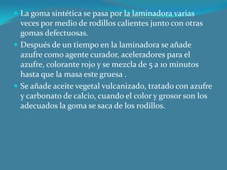 La goma sintética se pasa por la laminadora varias veces por medio de rodillos calientes junto con otras gomas defectuosas.Después de un tiempo en la laminadora se añade azufre como agente curador, aceleradores para el azufre, colorante rojo y se mezcla de 5 a 10 minutos hasta que la masa este gruesa .Se añade aceite vegetal vulcanizado, tratado con azufre y carbonato de calcio, cuando el color y grosor son los adecuados la goma se saca de los rodillos.