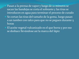 Pasan a la prensa de vapor y luego de 12 minutos se sacan las bandejas se corta el sobrante y las tiras se introducen en agua para terminar el proceso de curadoSe cortan las tiras del tamaño de la goma, luego pasan a un tambor con talco para que no se peguen durante 5 horasEl aceite vegetal vulcanizado es el que borra y por eso se deshace llevándose así la marca del lápiz