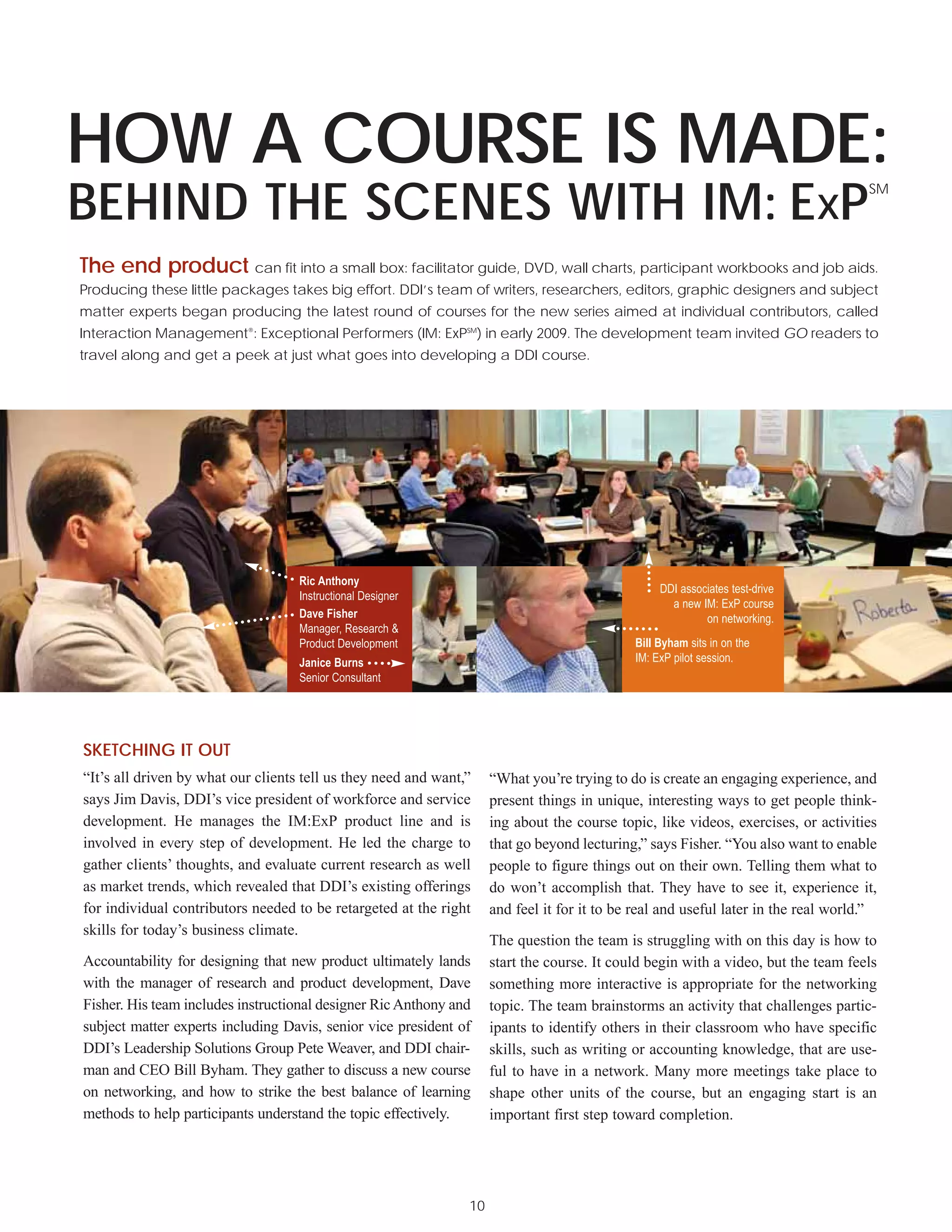 HOW A COURSE IS MADE:
BEHIND THE SCENES WITH IM: EXP
                                                                                                                                     SM




The end product can fit into a small box: facilitator guide, DVD, wall charts, participant workbooks and job aids.
Producing these little packages takes big effort. DDI’s team of writers, researchers, editors, graphic designers and subject
matter experts began producing the latest round of courses for the new series aimed at individual contributors, called
Interaction Management®: Exceptional Performers (IM: ExPSM) in early 2009. The development team invited GO readers to
travel along and get a peek at just what goes into developing a DDI course.




                                    Ric Anthony
                                                                                                  DDI associates test-drive
                                    Instructional Designer
                                                                                                    a new IM: ExP course
                                    Dave Fisher                                                            on networking.
                                    Manager, Research &
                                    Product Development                                      Bill Byham sits in on the
                                    Janice Burns                                             IM: ExP pilot session.
                                    Senior Consultant




SKETCHING IT OUT
“It’s all driven by what our clients tell us they need and want,”    “What you’re trying to do is create an engaging experience, and
says Jim Davis, DDI’s vice president of workforce and service        present things in unique, interesting ways to get people think-
development. He manages the IM:ExP product line and is               ing about the course topic, like videos, exercises, or activities
involved in every step of development. He led the charge to          that go beyond lecturing,” says Fisher. “You also want to enable
gather clients’ thoughts, and evaluate current research as well      people to figure things out on their own. Telling them what to
as market trends, which revealed that DDI’s existing offerings       do won’t accomplish that. They have to see it, experience it,
for individual contributors needed to be retargeted at the right     and feel it for it to be real and useful later in the real world.”
skills for today’s business climate.
                                                                     The question the team is struggling with on this day is how to
Accountability for designing that new product ultimately lands       start the course. It could begin with a video, but the team feels
with the manager of research and product development, Dave           something more interactive is appropriate for the networking
Fisher. His team includes instructional designer Ric Anthony and     topic. The team brainstorms an activity that challenges partic-
subject matter experts including Davis, senior vice president of     ipants to identify others in their classroom who have specific
DDI’s Leadership Solutions Group Pete Weaver, and DDI chair-         skills, such as writing or accounting knowledge, that are use-
man and CEO Bill Byham. They gather to discuss a new course          ful to have in a network. Many more meetings take place to
on networking, and how to strike the best balance of learning        shape other units of the course, but an engaging start is an
methods to help participants understand the topic effectively.       important first step toward completion.




                                                                10
 