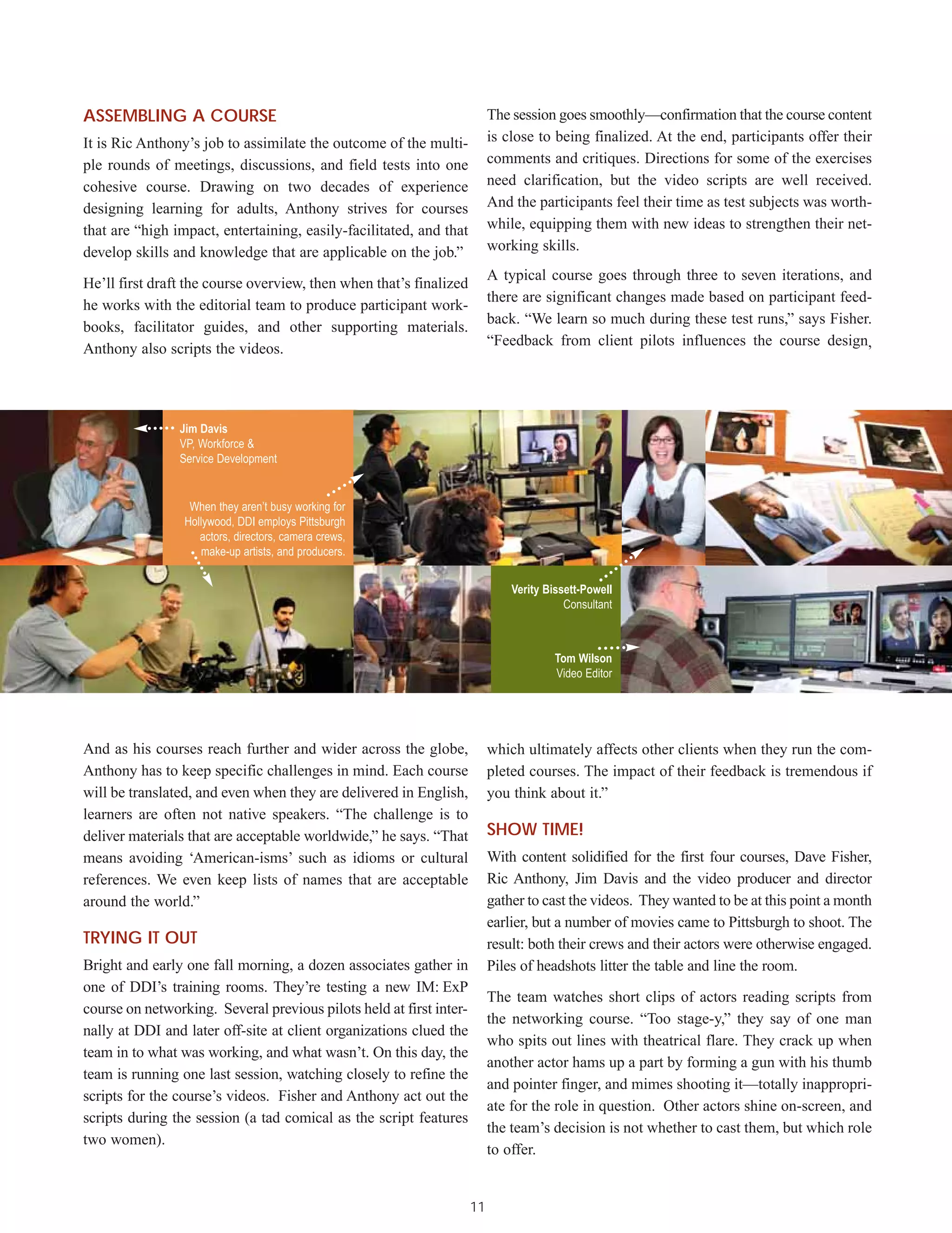 ASSEMBLING A COURSE                                                       The session goes smoothly—confirmation that the course content
It is Ric Anthony’s job to assimilate the outcome of the multi-           is close to being finalized. At the end, participants offer their
ple rounds of meetings, discussions, and field tests into one             comments and critiques. Directions for some of the exercises
cohesive course. Drawing on two decades of experience                     need clarification, but the video scripts are well received.
designing learning for adults, Anthony strives for courses                And the participants feel their time as test subjects was worth-
that are “high impact, entertaining, easily-facilitated, and that         while, equipping them with new ideas to strengthen their net-
develop skills and knowledge that are applicable on the job.”             working skills.
                                                                          A typical course goes through three to seven iterations, and
He’ll first draft the course overview, then when that’s finalized
                                                                          there are significant changes made based on participant feed-
he works with the editorial team to produce participant work-
                                                                          back. “We learn so much during these test runs,” says Fisher.
books, facilitator guides, and other supporting materials.
                                                                          “Feedback from client pilots influences the course design,
Anthony also scripts the videos.




                Jim Davis
                VP, Workforce &
                Service Development


                  When they aren’t busy working for
                 Hollywood, DDI employs Pittsburgh
                    actors, directors, camera crews,
                    make-up artists, and producers.


                                                                              Verity Bissett-Powell
                                                                                         Consultant



                                                                                       Tom Wilson
                                                                                       Video Editor




And as his courses reach further and wider across the globe,              which ultimately affects other clients when they run the com-
Anthony has to keep specific challenges in mind. Each course              pleted courses. The impact of their feedback is tremendous if
will be translated, and even when they are delivered in English,          you think about it.”
learners are often not native speakers. “The challenge is to
deliver materials that are acceptable worldwide,” he says. “That          SHOW TIME!
means avoiding ‘American-isms’ such as idioms or cultural                 With content solidified for the first four courses, Dave Fisher,
references. We even keep lists of names that are acceptable               Ric Anthony, Jim Davis and the video producer and director
around the world.”                                                        gather to cast the videos. They wanted to be at this point a month
                                                                          earlier, but a number of movies came to Pittsburgh to shoot. The
TRYING IT OUT                                                             result: both their crews and their actors were otherwise engaged.
Bright and early one fall morning, a dozen associates gather in           Piles of headshots litter the table and line the room.
one of DDI’s training rooms. They’re testing a new IM: ExP
                                                                          The team watches short clips of actors reading scripts from
course on networking. Several previous pilots held at first inter-
                                                                          the networking course. “Too stage-y,” they say of one man
nally at DDI and later off-site at client organizations clued the
                                                                          who spits out lines with theatrical flare. They crack up when
team in to what was working, and what wasn’t. On this day, the
                                                                          another actor hams up a part by forming a gun with his thumb
team is running one last session, watching closely to refine the
                                                                          and pointer finger, and mimes shooting it—totally inappropri-
scripts for the course’s videos. Fisher and Anthony act out the
                                                                          ate for the role in question. Other actors shine on-screen, and
scripts during the session (a tad comical as the script features
                                                                          the team’s decision is not whether to cast them, but which role
two women).
                                                                          to offer.


                                                                     11
 