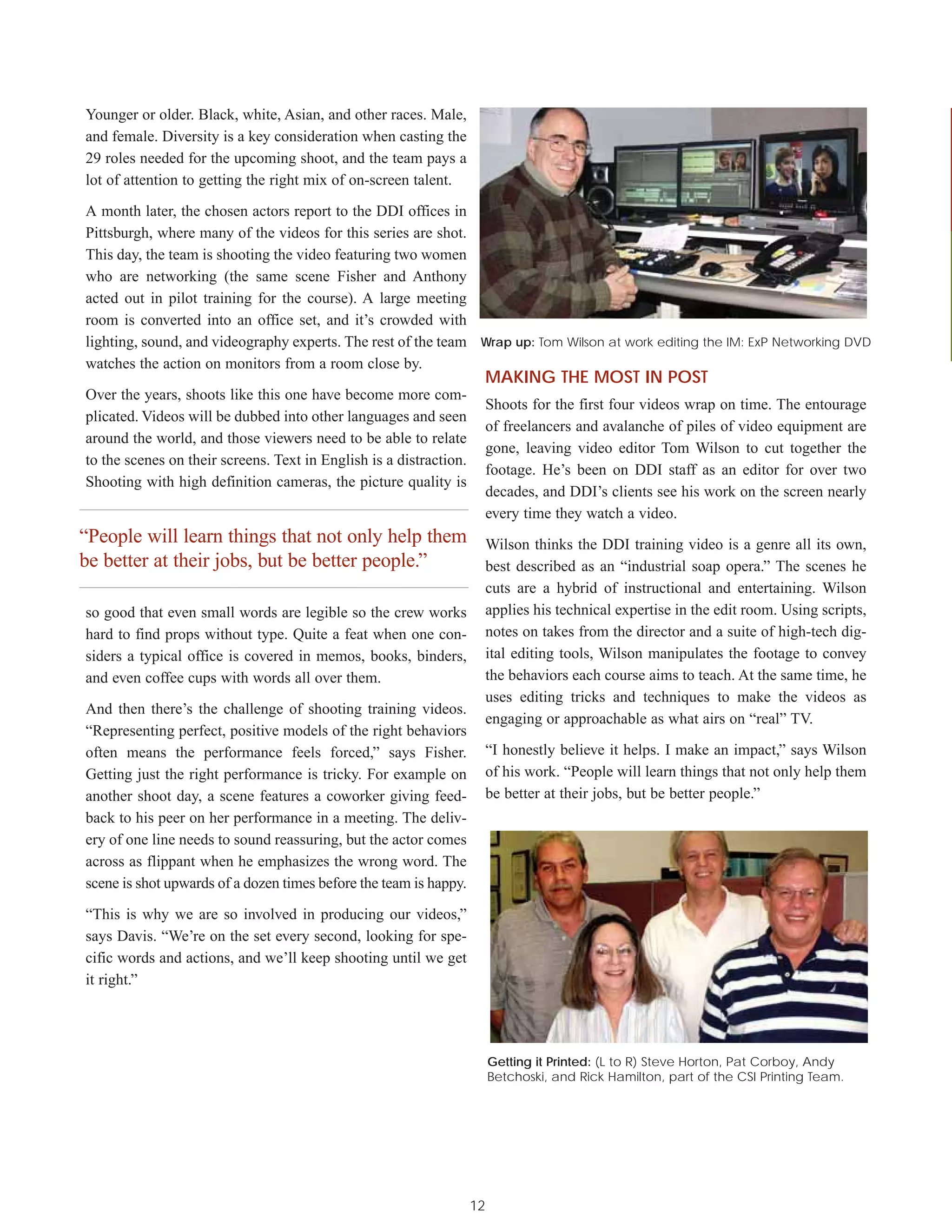 Younger or older. Black, white, Asian, and other races. Male,
and female. Diversity is a key consideration when casting the
29 roles needed for the upcoming shoot, and the team pays a
lot of attention to getting the right mix of on-screen talent.

A month later, the chosen actors report to the DDI offices in
Pittsburgh, where many of the videos for this series are shot.
This day, the team is shooting the video featuring two women
who are networking (the same scene Fisher and Anthony
acted out in pilot training for the course). A large meeting
room is converted into an office set, and it’s crowded with
lighting, sound, and videography experts. The rest of the team Wrap up: Tom Wilson at work editing the IM: ExP Networking DVD
watches the action on monitors from a room close by.
                                                                         MAKING THE MOST IN POST
Over the years, shoots like this one have become more com-
                                                                         Shoots for the first four videos wrap on time. The entourage
plicated. Videos will be dubbed into other languages and seen
                                                                         of freelancers and avalanche of piles of video equipment are
around the world, and those viewers need to be able to relate
                                                                         gone, leaving video editor Tom Wilson to cut together the
to the scenes on their screens. Text in English is a distraction.
                                                                         footage. He’s been on DDI staff as an editor for over two
Shooting with high definition cameras, the picture quality is
                                                                         decades, and DDI’s clients see his work on the screen nearly
                                                                         every time they watch a video.
“People will learn things that not only help them                        Wilson thinks the DDI training video is a genre all its own,
be better at their jobs, but be better people.”                          best described as an “industrial soap opera.” The scenes he
                                                                         cuts are a hybrid of instructional and entertaining. Wilson
so good that even small words are legible so the crew works              applies his technical expertise in the edit room. Using scripts,
hard to find props without type. Quite a feat when one con-              notes on takes from the director and a suite of high-tech dig-
siders a typical office is covered in memos, books, binders,             ital editing tools, Wilson manipulates the footage to convey
and even coffee cups with words all over them.                           the behaviors each course aims to teach. At the same time, he
                                                                         uses editing tricks and techniques to make the videos as
And then there’s the challenge of shooting training videos.
                                                                         engaging or approachable as what airs on “real” TV.
“Representing perfect, positive models of the right behaviors
often means the performance feels forced,” says Fisher.                  “I honestly believe it helps. I make an impact,” says Wilson
Getting just the right performance is tricky. For example on             of his work. “People will learn things that not only help them
another shoot day, a scene features a coworker giving feed-              be better at their jobs, but be better people.”
back to his peer on her performance in a meeting. The deliv-
ery of one line needs to sound reassuring, but the actor comes
across as flippant when he emphasizes the wrong word. The
scene is shot upwards of a dozen times before the team is happy.

“This is why we are so involved in producing our videos,”
says Davis. “We’re on the set every second, looking for spe-
cific words and actions, and we’ll keep shooting until we get
it right.”




                                                                         Getting it Printed: (L to R) Steve Horton, Pat Corboy, Andy
                                                                         Betchoski, and Rick Hamilton, part of the CSI Printing Team.




                                                                    12
 