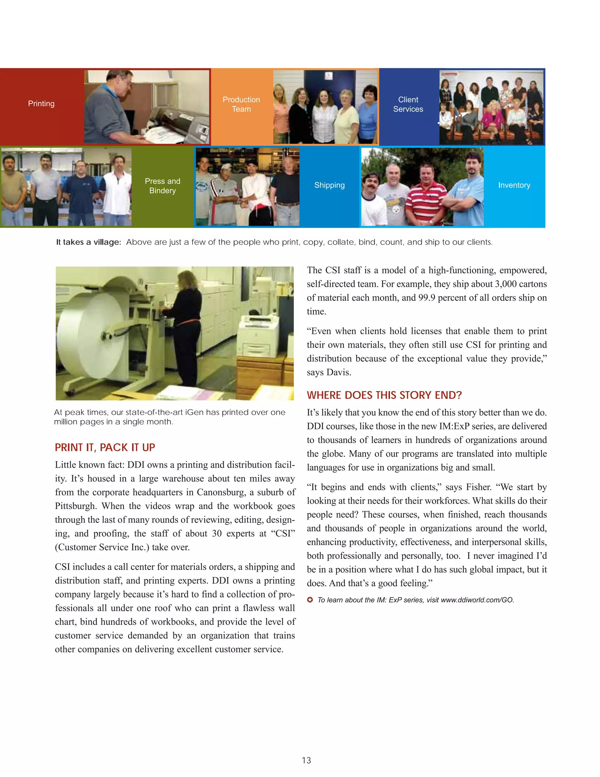 Production                                        Client
Printing
                                                         Team                                           Services




                                  Press and                                       Shipping                                              Inventory
                                   Bindery




           It takes a village: Above are just a few of the people who print, copy, collate, bind, count, and ship to our clients.


                                                                              The CSI staff is a model of a high-functioning, empowered,
                                                                              self-directed team. For example, they ship about 3,000 cartons
                                                                              of material each month, and 99.9 percent of all orders ship on
                                                                              time.

                                                                              “Even when clients hold licenses that enable them to print
                                                                              their own materials, they often still use CSI for printing and
                                                                              distribution because of the exceptional value they provide,”
                                                                              says Davis.

                                                                              WHERE DOES THIS STORY END?
       At peak times, our state-of-the-art iGen has printed over one          It’s likely that you know the end of this story better than we do.
       million pages in a single month.
                                                                              DDI courses, like those in the new IM:ExP series, are delivered
                                                                              to thousands of learners in hundreds of organizations around
           PRINT IT, PACK IT UP
                                                                              the globe. Many of our programs are translated into multiple
           Little known fact: DDI owns a printing and distribution facil-     languages for use in organizations big and small.
           ity. It’s housed in a large warehouse about ten miles away
                                                                              “It begins and ends with clients,” says Fisher. “We start by
           from the corporate headquarters in Canonsburg, a suburb of
                                                                              looking at their needs for their workforces. What skills do their
           Pittsburgh. When the videos wrap and the workbook goes
                                                                              people need? These courses, when finished, reach thousands
           through the last of many rounds of reviewing, editing, design-
                                                                              and thousands of people in organizations around the world,
           ing, and proofing, the staff of about 30 experts at “CSI”
                                                                              enhancing productivity, effectiveness, and interpersonal skills,
           (Customer Service Inc.) take over.
                                                                              both professionally and personally, too. I never imagined I’d
           CSI includes a call center for materials orders, a shipping and    be in a position where what I do has such global impact, but it
           distribution staff, and printing experts. DDI owns a printing      does. And that’s a good feeling.”
           company largely because it’s hard to find a collection of pro-
                                                                              ✪ To learn about the IM: ExP series, visit www.ddiworld.com/GO.
           fessionals all under one roof who can print a flawless wall
           chart, bind hundreds of workbooks, and provide the level of
           customer service demanded by an organization that trains
           other companies on delivering excellent customer service.




                                                                             13
 