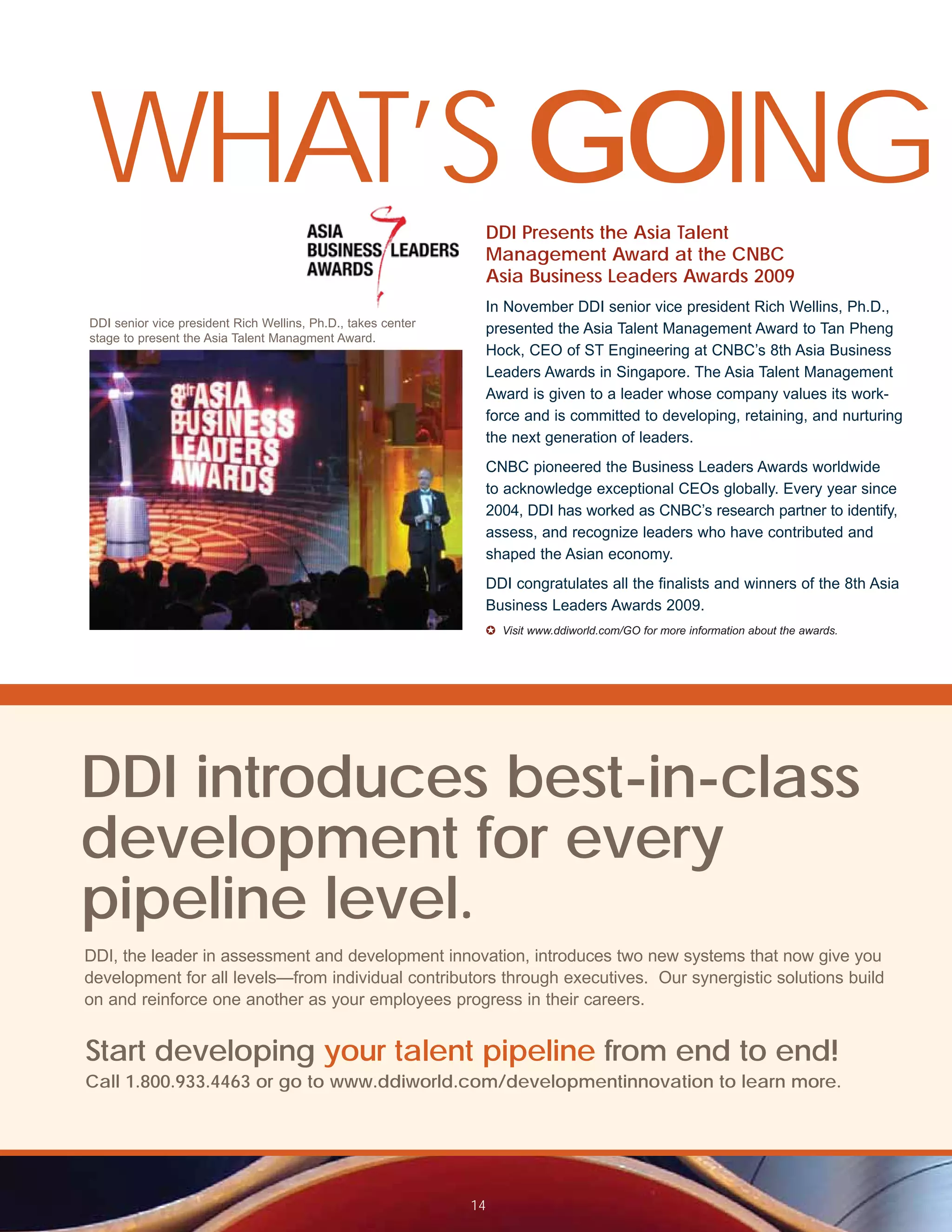 WHAT’S GOING                                                   DDI Presents the Asia Talent
                                                               Management Award at the CNBC
                                                               Asia Business Leaders Awards 2009
                                                               In November DDI senior vice president Rich Wellins, Ph.D.,
DDI senior vice president Rich Wellins, Ph.D., takes center
                                                               presented the Asia Talent Management Award to Tan Pheng
stage to present the Asia Talent Managment Award.
                                                               Hock, CEO of ST Engineering at CNBC’s 8th Asia Business
                                                               Leaders Awards in Singapore. The Asia Talent Management
                                                               Award is given to a leader whose company values its work-
                                                               force and is committed to developing, retaining, and nurturing
                                                               the next generation of leaders.
                                                               CNBC pioneered the Business Leaders Awards worldwide
                                                               to acknowledge exceptional CEOs globally. Every year since
                                                               2004, DDI has worked as CNBC’s research partner to identify,
                                                               assess, and recognize leaders who have contributed and
                                                               shaped the Asian economy.
                                                               DDI congratulates all the finalists and winners of the 8th Asia
                                                               Business Leaders Awards 2009.
                                                               ✪ Visit www.ddiworld.com/GO for more information about the awards.




DDI introduces best-in-class
development for every
pipeline level.
DDI, the leader in assessment and development innovation, introduces two new systems that now give you
development for all levels—from individual contributors through executives. Our synergistic solutions build
on and reinforce one another as your employees progress in their careers.


Start developing your talent pipeline from end to end!
Call 1.800.933.4463 or go to www.ddiworld.com/developmentinnovation to learn more.




                                                              14
 