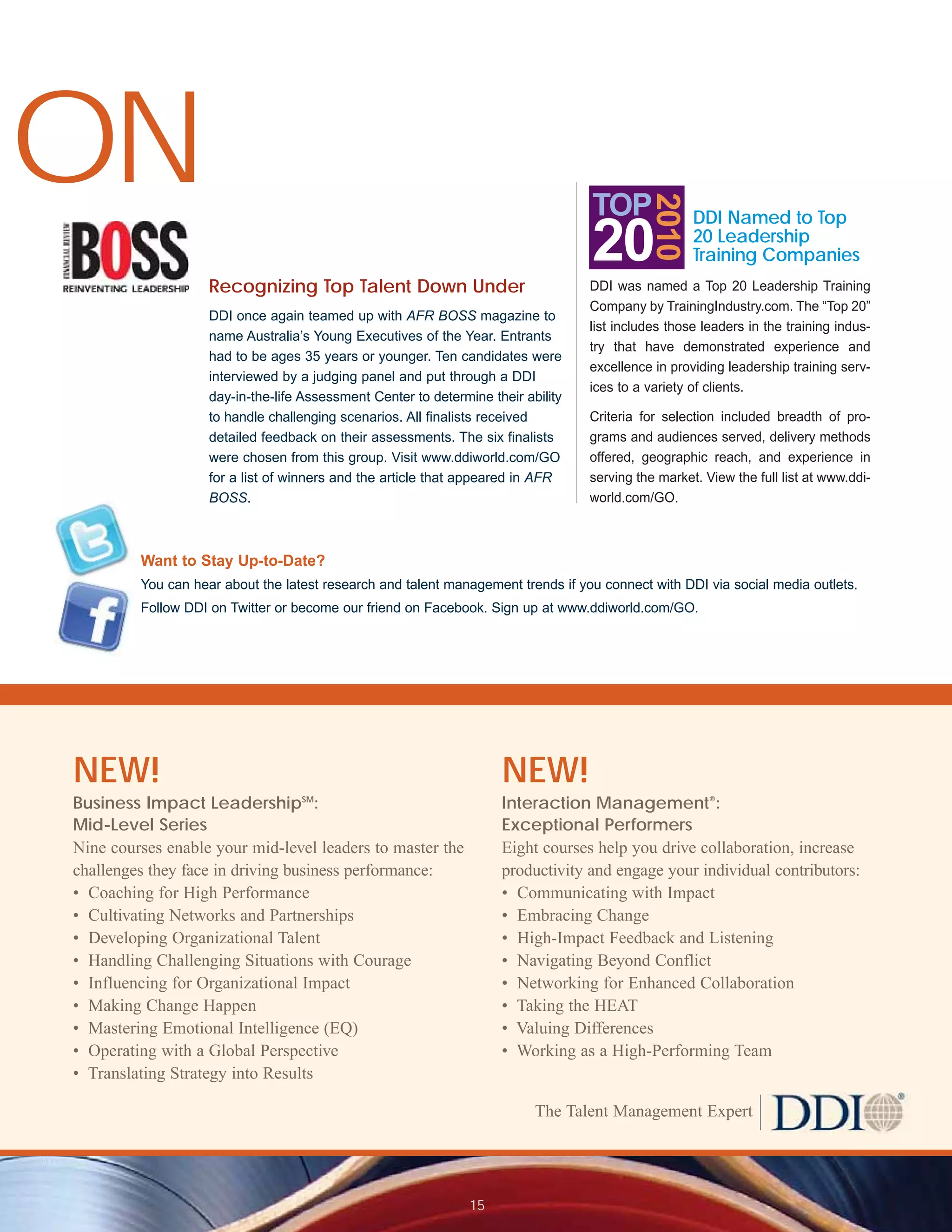 ON


                                                                                             2010
                                                                                   TOP               DDI Named to Top
                                                                                   20                20 Leadership
                                                                                                     Training Companies
                    Recognizing Top Talent Down Under                              DDI was named a Top 20 Leadership Training
                                                                                   Company by TrainingIndustry.com. The “Top 20”
                    DDI once again teamed up with AFR BOSS magazine to
                                                                                   list includes those leaders in the training indus-
                    name Australia’s Young Executives of the Year. Entrants
                                                                                   try that have demonstrated experience and
                    had to be ages 35 years or younger. Ten candidates were
                                                                                   excellence in providing leadership training serv-
                    interviewed by a judging panel and put through a DDI
                                                                                   ices to a variety of clients.
                    day-in-the-life Assessment Center to determine their ability
                    to handle challenging scenarios. All finalists received        Criteria for selection included breadth of pro-
                    detailed feedback on their assessments. The six finalists      grams and audiences served, delivery methods
                    were chosen from this group. Visit www.ddiworld.com/GO         offered, geographic reach, and experience in
                    for a list of winners and the article that appeared in AFR     serving the market. View the full list at www.ddi-
                    BOSS.                                                          world.com/GO.



         Want to Stay Up-to-Date?
         You can hear about the latest research and talent management trends if you connect with DDI via social media outlets.
         Follow DDI on Twitter or become our friend on Facebook. Sign up at www.ddiworld.com/GO.




NEW!                                                                 NEW!
                                   SM
Business Impact Leadership :                                         Interaction Management®:
Mid-Level Series                                                     Exceptional Performers
Nine courses enable your mid-level leaders to master the             Eight courses help you drive collaboration, increase
challenges they face in driving business performance:                productivity and engage your individual contributors:
• Coaching for High Performance                                      • Communicating with Impact
• Cultivating Networks and Partnerships                              • Embracing Change
• Developing Organizational Talent                                   • High-Impact Feedback and Listening
• Handling Challenging Situations with Courage                       • Navigating Beyond Conflict
• Influencing for Organizational Impact                              • Networking for Enhanced Collaboration
• Making Change Happen                                               • Taking the HEAT
• Mastering Emotional Intelligence (EQ)                              • Valuing Differences
• Operating with a Global Perspective                                • Working as a High-Performing Team
• Translating Strategy into Results

                                                                           The Talent Management Expert




                                                                15
 