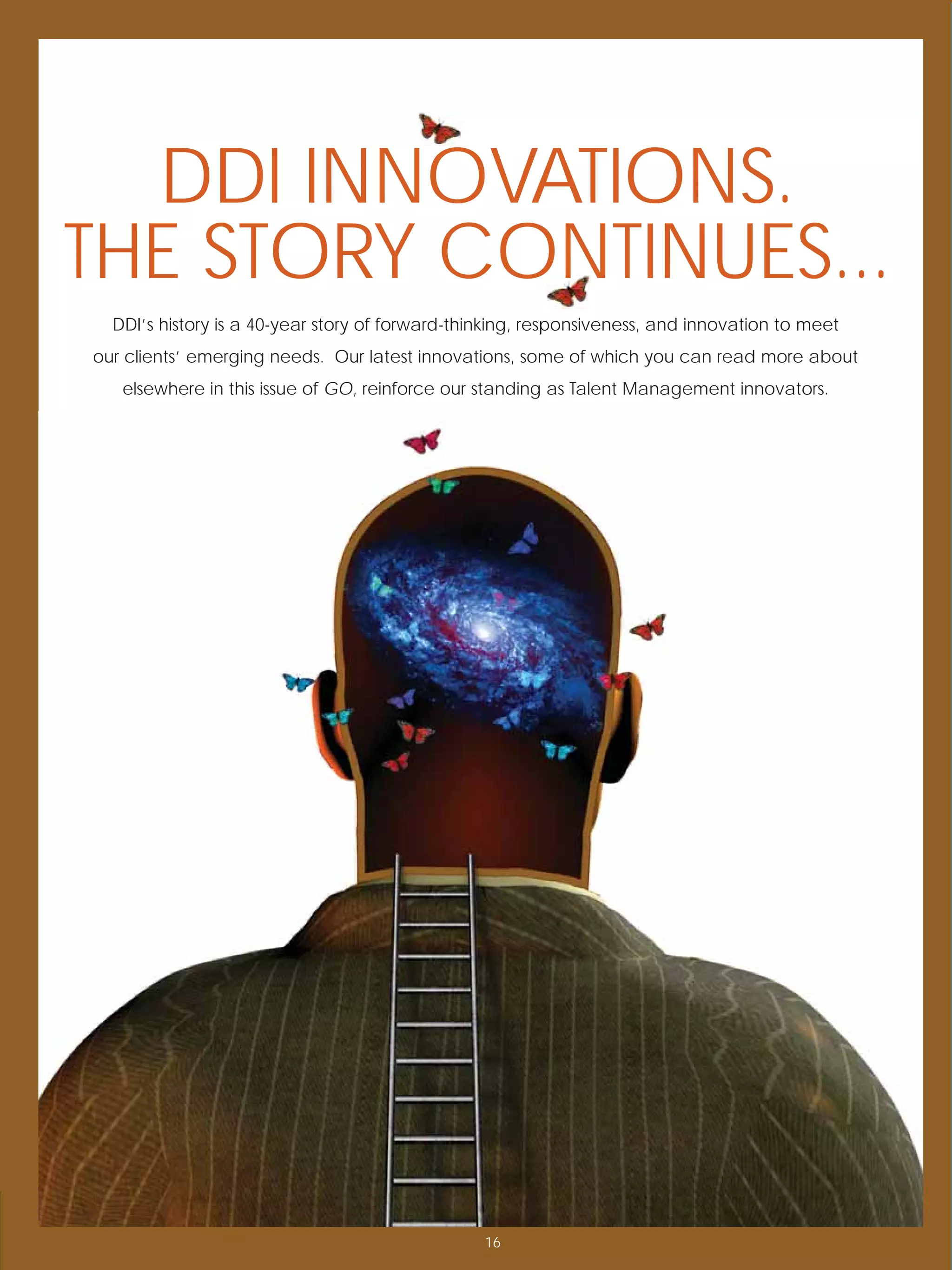 DDI INNOVATIONS.
THE STORY CONTINUES...
  DDI’s history is a 40-year story of forward-thinking, responsiveness, and innovation to meet
our clients’ emerging needs. Our latest innovations, some of which you can read more about
   elsewhere in this issue of GO, reinforce our standing as Talent Management innovators.




                                                 16
 