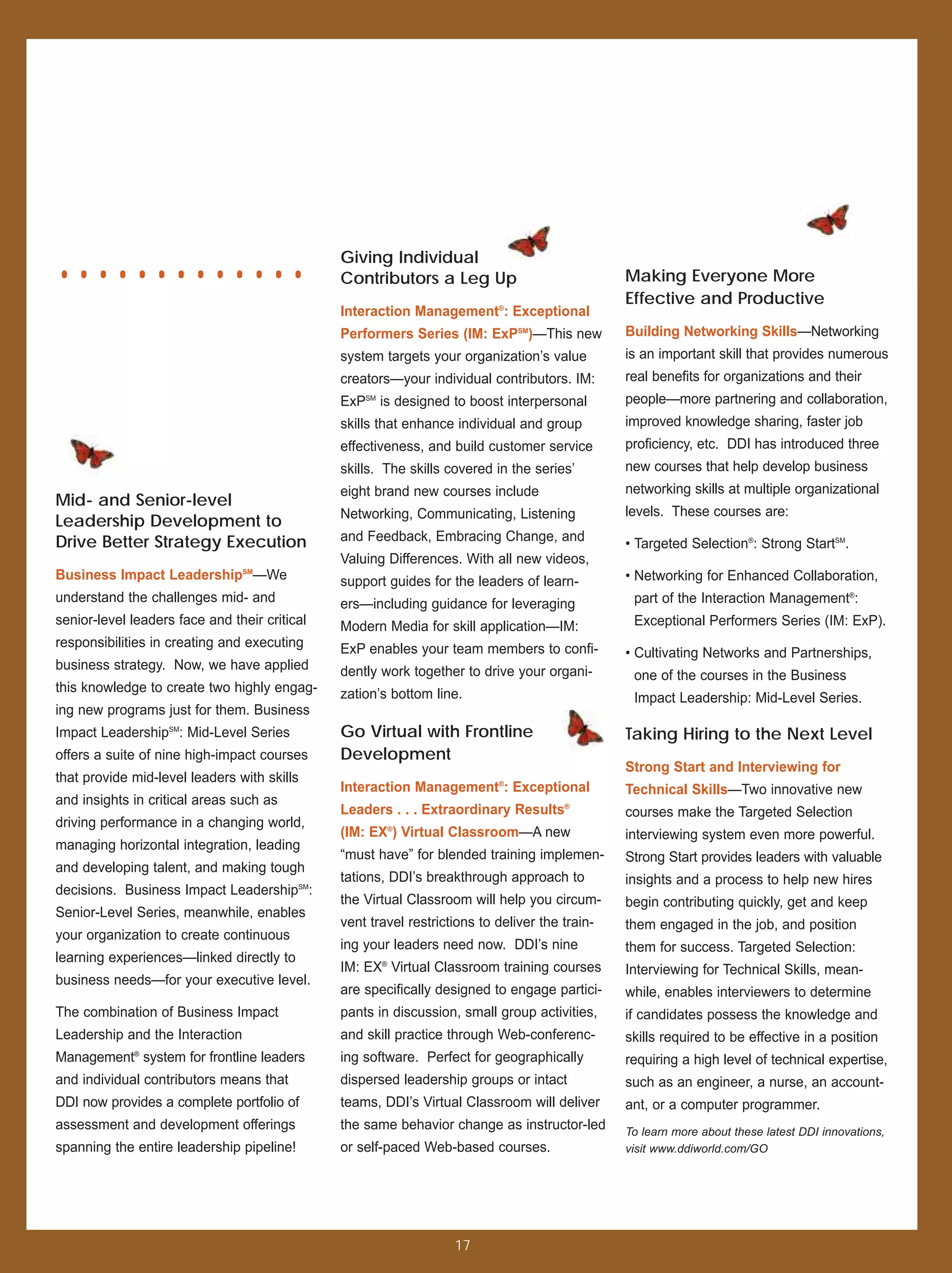.............                                  Giving Individual
                                               Contributors a Leg Up
                                               Interaction Management®: Exceptional
                                                                                                Making Everyone More
                                                                                                Effective and Productive

                                               Performers Series (IM: ExPSM)—This new           Building Networking Skills—Networking
                                               system targets your organization’s value         is an important skill that provides numerous
                                               creators—your individual contributors. IM:       real benefits for organizations and their
                                               ExP SM
                                                        is designed to boost interpersonal      people—more partnering and collaboration,
                                               skills that enhance individual and group         improved knowledge sharing, faster job
                                               effectiveness, and build customer service        proficiency, etc. DDI has introduced three
                                               skills. The skills covered in the series’        new courses that help develop business
                                               eight brand new courses include                  networking skills at multiple organizational
Mid- and Senior-level
                                               Networking, Communicating, Listening             levels. These courses are:
Leadership Development to
Drive Better Strategy Execution                and Feedback, Embracing Change, and
                                                                                                • Targeted Selection®: Strong StartSM.
                                               Valuing Differences. With all new videos,
Business Impact LeadershipSM—We                support guides for the leaders of learn-         • Networking for Enhanced Collaboration,
understand the challenges mid- and             ers—including guidance for leveraging             part of the Interaction Management®:
senior-level leaders face and their critical   Modern Media for skill application—IM:            Exceptional Performers Series (IM: ExP).
responsibilities in creating and executing     ExP enables your team members to confi-          • Cultivating Networks and Partnerships,
business strategy. Now, we have applied        dently work together to drive your organi-        one of the courses in the Business
this knowledge to create two highly engag-     zation’s bottom line.                             Impact Leadership: Mid-Level Series.
ing new programs just for them. Business
Impact LeadershipSM: Mid-Level Series          Go Virtual with Frontline                        Taking Hiring to the Next Level
offers a suite of nine high-impact courses     Development
                                                                                                Strong Start and Interviewing for
that provide mid-level leaders with skills
                                               Interaction Management®: Exceptional             Technical Skills—Two innovative new
and insights in critical areas such as
                                               Leaders . . . Extraordinary Results®             courses make the Targeted Selection
driving performance in a changing world,
                                               (IM: EX®) Virtual Classroom—A new                interviewing system even more powerful.
managing horizontal integration, leading
                                               “must have” for blended training implemen-       Strong Start provides leaders with valuable
and developing talent, and making tough
                                               tations, DDI’s breakthrough approach to          insights and a process to help new hires
decisions. Business Impact LeadershipSM:
                                               the Virtual Classroom will help you circum-      begin contributing quickly, get and keep
Senior-Level Series, meanwhile, enables
                                               vent travel restrictions to deliver the train-   them engaged in the job, and position
your organization to create continuous
                                               ing your leaders need now. DDI’s nine            them for success. Targeted Selection:
learning experiences—linked directly to
                                               IM: EX® Virtual Classroom training courses       Interviewing for Technical Skills, mean-
business needs—for your executive level.
                                               are specifically designed to engage partici-     while, enables interviewers to determine
The combination of Business Impact             pants in discussion, small group activities,     if candidates possess the knowledge and
Leadership and the Interaction                 and skill practice through Web-conferenc-        skills required to be effective in a position
Management® system for frontline leaders       ing software. Perfect for geographically         requiring a high level of technical expertise,
and individual contributors means that         dispersed leadership groups or intact            such as an engineer, a nurse, an account-
DDI now provides a complete portfolio of       teams, DDI’s Virtual Classroom will deliver      ant, or a computer programmer.
assessment and development offerings           the same behavior change as instructor-led       To learn more about these latest DDI innovations,
spanning the entire leadership pipeline!       or self-paced Web-based courses.                 visit www.ddiworld.com/GO




                                                                    17
 