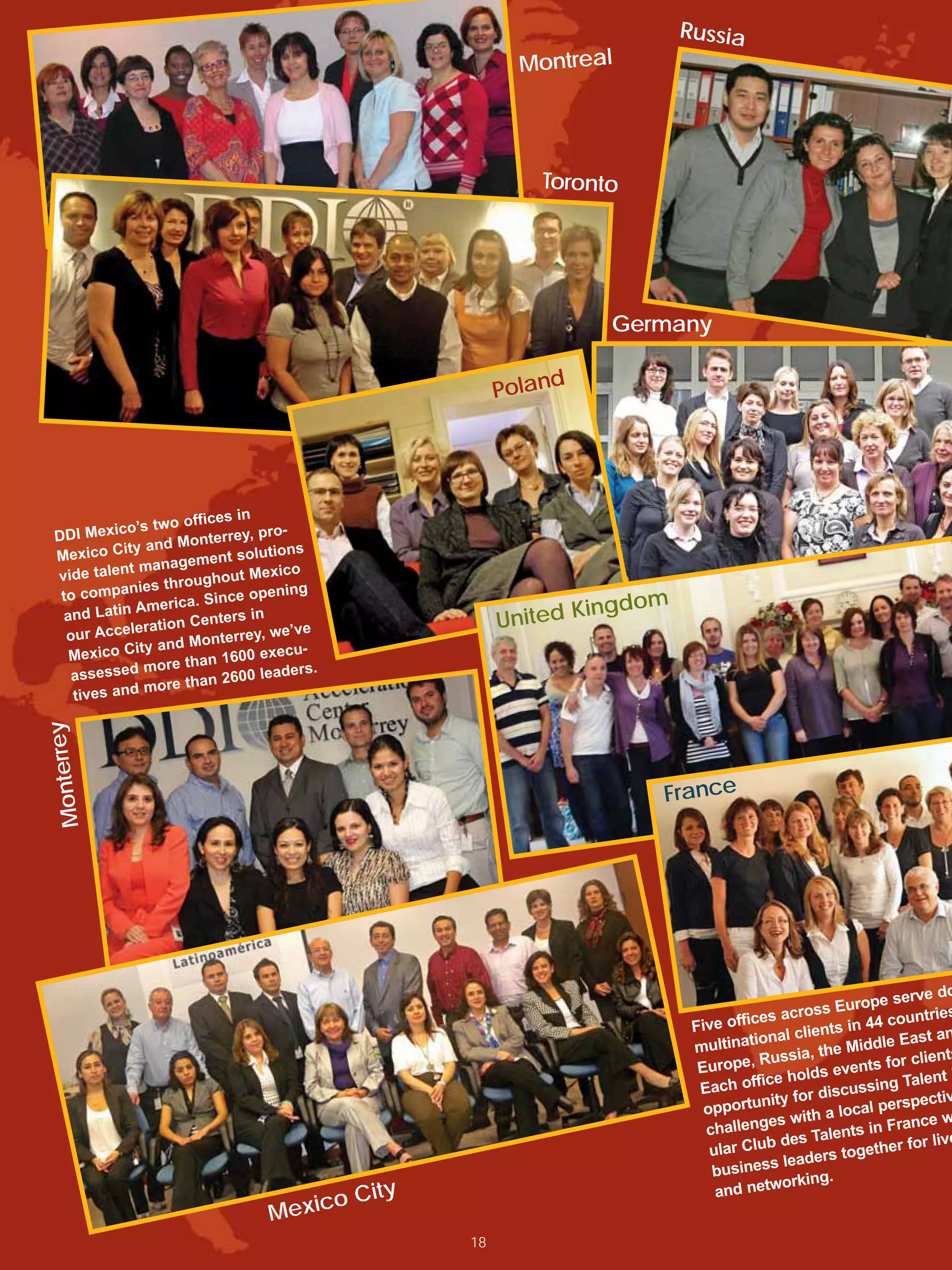 Russia
                                                            Montreal




                                                              Toronto




                                                                    Germany

                                                          Poland




                       ffices in
             o’s two o
 DDI Mexic           Monterrey
                                , pro-
 Mexic  o City and             olutions
                     gement s
 vide ta lent mana              Mexico
                     roughout
  to com  panies th             opening
                     ca. Since
          tin Ameri                                                ingdom
  and La
                ration Ce
                          nters in                        United K
   our Accele            onterrey,
                                   we’ve
              ity and M                u-
   Mexico C                 1600 exec
                more than              ers.
    assessed                2600 lead
                more than
    tives and
       ey
Monterr




                                                                        France




                                                                                                                  rve do
                                                                                                        urope se
                                                                                       es   across E                tries
                                                                             Five offic                    44 coun
                                                                                       onal   clients in              an
                                                                             multinati                      dle East
                                                                                       Russia    , the Mid
                                                                              Europe,                           r clients
                                                                                                      events fo
                                                                                        ice holds                  lent
                                                                              Each off                    ssing Ta
                                                                                        nity  for discu            ectiv
                                                                               opportu                    al persp
                                                                                               ith a loc
                                                                               challeng
                                                                                         es w                 France w
                                                                                                     lents in
                                                                                         b des Ta                for live
                                                                                ular Clu               together
                                                                                          s leaders
                                                                                busines         ing.
                                                                                     network
                                         o    City                               and
                                   Mexic
                                                     18
 