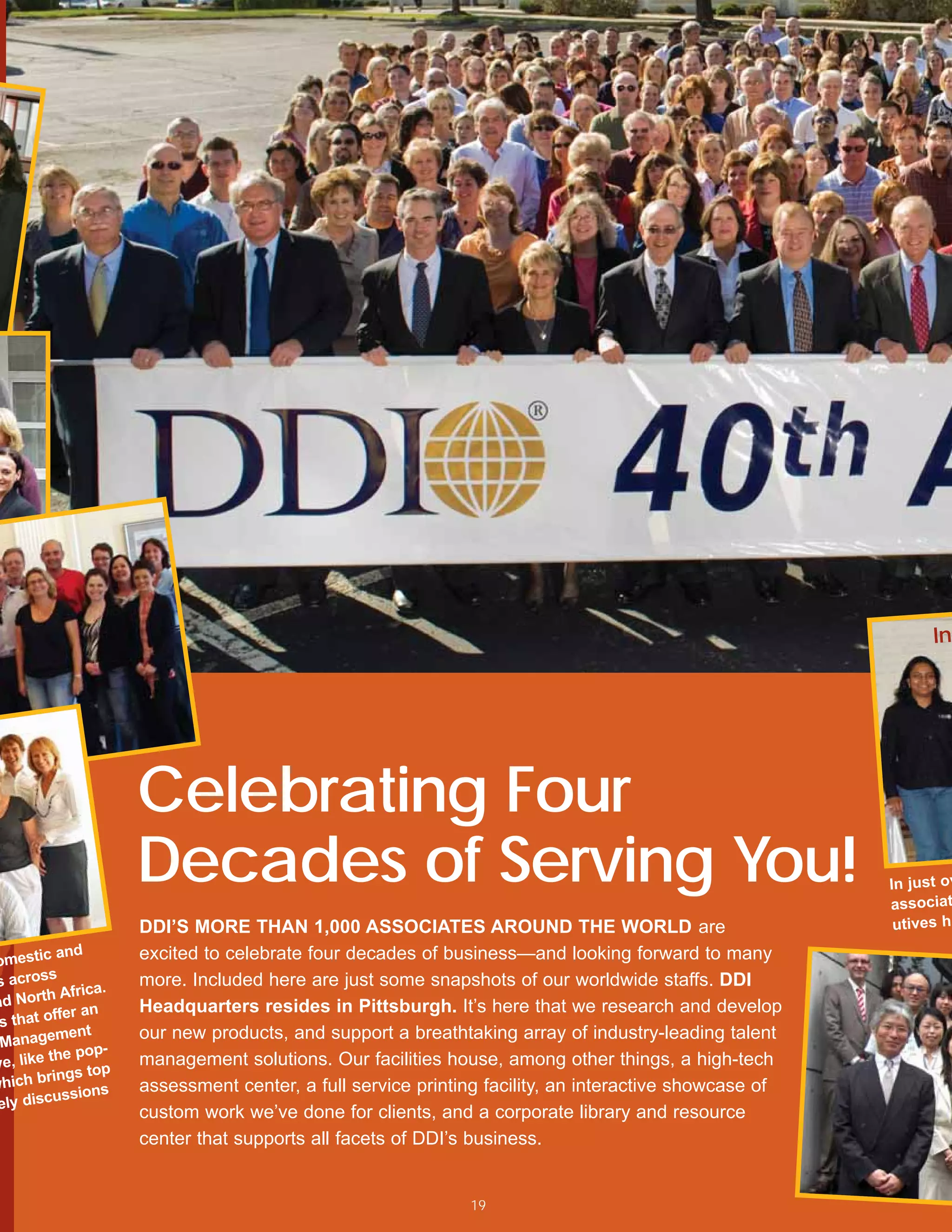 Ind




                     Celebrating Four
                     Decades of Serving You!                                                           In just ov
                                                                                                       associat
                     DDI’S MORE THAN 1,000 ASSOCIATES AROUND THE WORLD are                              utives ha
          and        excited to celebrate four decades of business—and looking forward to many
omestic
s across             more. Included here are just some snapshots of our worldwide staffs. DDI
           Africa.
nd North             Headquarters resides in Pittsburgh. It’s here that we research and develop
           er an
 s that off
          ment       our new products, and support a breathtaking array of industry-leading talent
 Manage
            e pop-
ve, like th          management solutions. Our facilities house, among other things, a high-tech
        rings top
which b              assessment center, a full service printing facility, an interactive showcase of
           ssions
 ely discu
                     custom work we’ve done for clients, and a corporate library and resource
                     center that supports all facets of DDI’s business.


                                                             19
 