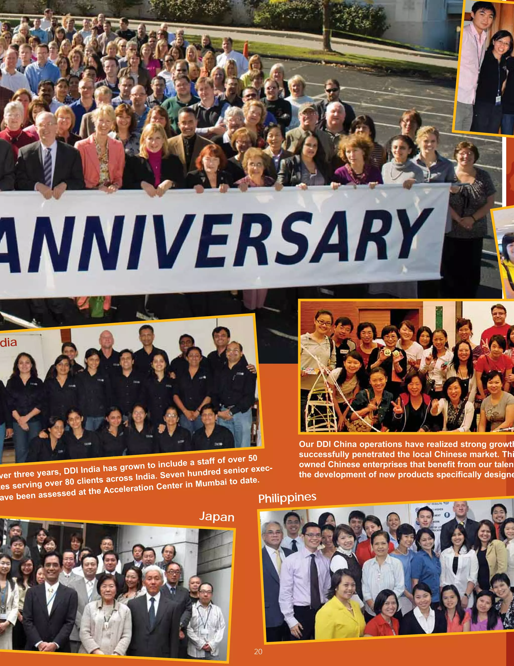 dia
                                                                                   DDI World Headquarters, Pittsburgh, Pennsylvania




                                                                           Our DDI China operations have realized strong growth
                                                                           successfully penetrated the local Chinese market. Thi
                                                  a staff of over 50
                                  own to include                           owned Chinese enterprises that benefit from our talent
                 DDI India has gr                hundred senior
                                                                   exec-
ver three years,                 ss India. Seven                           the development of new products specifically designe
                 80 clients acro                            i to date.
tes serving over                         Center in Mumba
                 ed at  the Acceleration
 ave been assess                                                     Philippines
                                                  Japan




                                                                20
 