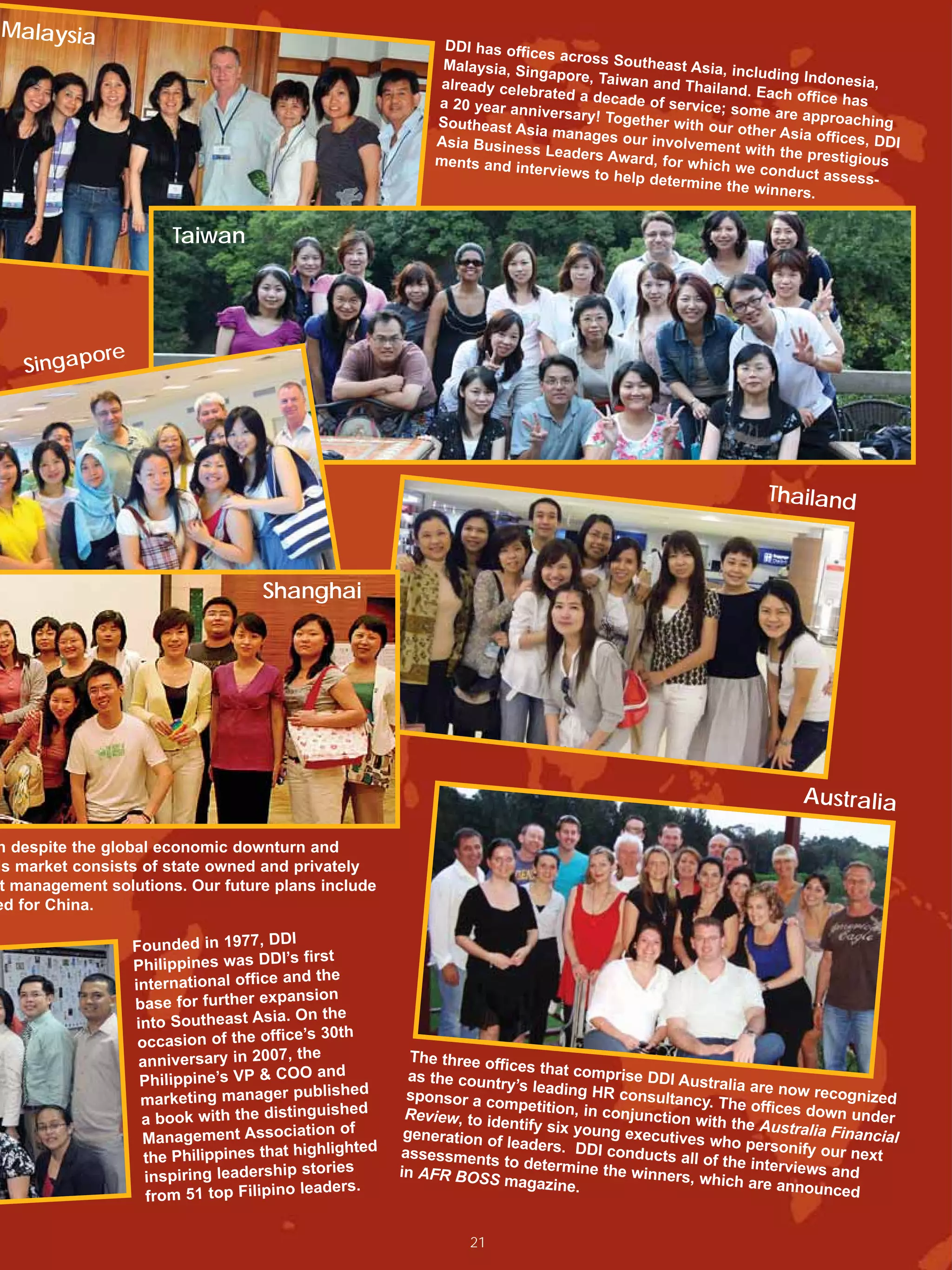 Malaysia
                                                                 DDI has offic
                                                                               es across So
                                                                 Malaysia, Sin              utheast Asia,
                                                                               gapore, Taiw                including Ind
                                                                already cele                an and Thaila                  onesia,
                                                                             brated a dec                  nd. Each off
                                                                a 20 year an              ade of servic                  ice has
                                                                             niversary! To              e; some are
                                                                Southeast A                gether with o             approaching
                                                                            sia manages                  ur other Asia
                                                                Asia Busines               our involvem                  offices, DDI
                                                                              s Leaders Aw               ent with the
                                                                ments and in                ard, for whic              prestigious
                                                                             terviews to h                h we conduct
                                                                                           elp determin                   assess-
                                                                                                        e the winner
                                                                                                                      s.

                        Taiwan




            ore
   Singap




                                                                                                                 Thailand



                                      Shanghai




                                                                                                                      Australia

h despite the global economic downturn and
is market consists of state owned and privately
 t management solutions. Our future plans include
ed for China.

                                         I
                  Founded in 1977, DD
                  Philippin es was DDI’s first
                                            d the
                  international office an
                                          nsion
                  base for further expa
                                          On the
                  into Southeast Asia.
                                             ’s 30th
                   occasion of the office
                                           the
                   anniversary in 2007,                      The three off
                                                                           ices that com
                   Philippin e’s VP & COO and                as the countr
                                                                           y’s leading H
                                                                                          prise DDI Au
                                                                                                      stralia are no
                                               blished                                                                w recognized
                   marketing manager pu                     sponsor a co
                                                                          mpetition, in
                                                                                         R consultancy
                                                                                                        . The offices
                                              guished       Review, to id                                              down under
                   a book with the distin                                 entify six you
                                                                                         conjunction
                                                                                                      with the Aust
                                              tion of                                    ng executive                ralia Financial
                    Management Associa                      generation o
                                                                         f leaders. DD                s who perso
                                                hlighted                                                            nify our next
                    the Philippines that hig               assessments
                                                                          to determine
                                                                                        I conducts al
                                                                                                     l of the interv
                                            stories        in AFR BOSS                   the winners,               iews and
                    inspiring leadership                                  magazine.                   which are an
                                            leaders.                                                                 nounced
                    from 51 top Filipino

                                                                     21
 