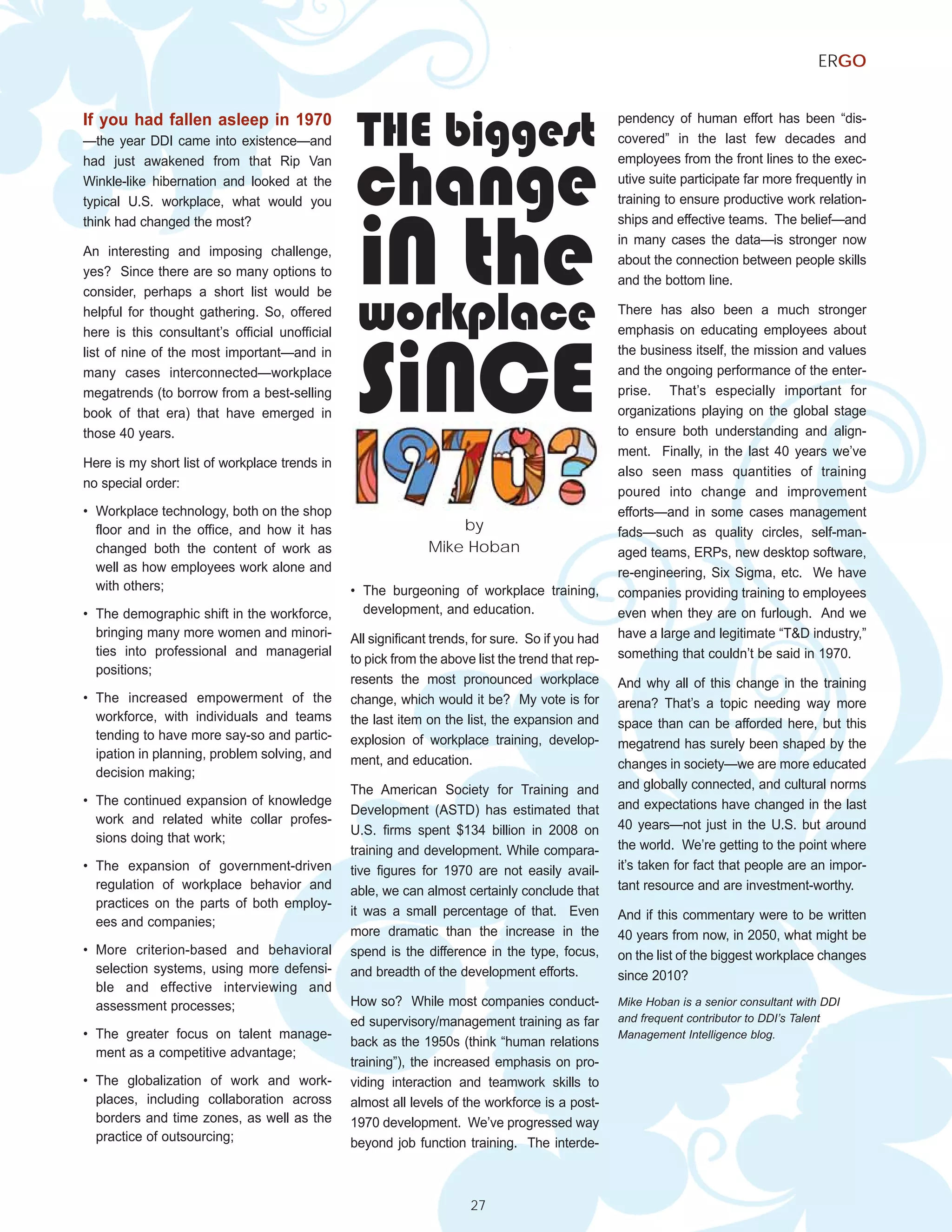 ERGO


If you had fallen asleep in 1970
                                                 THE biggest                                      pendency of human effort has been “dis-




                                                change
—the year DDI came into existence—and                                                             covered” in the last few decades and
had just awakened from that Rip Van                                                               employees from the front lines to the exec-
Winkle-like hibernation and looked at the                                                         utive suite participate far more frequently in




                                                 iN the
typical U.S. workplace, what would you                                                            training to ensure productive work relation-
think had changed the most?                                                                       ships and effective teams. The belief—and
                                                                                                  in many cases the data—is stronger now
An interesting and imposing challenge,
                                                                                                  about the connection between people skills
yes? Since there are so many options to
                                                                                                  and the bottom line.


                                                 workplace
consider, perhaps a short list would be
helpful for thought gathering. So, offered                                                        There has also been a much stronger




                                                 SiNCE
here is this consultant’s official unofficial                                                     emphasis on educating employees about
list of nine of the most important—and in                                                         the business itself, the mission and values
many cases interconnected—workplace                                                               and the ongoing performance of the enter-
megatrends (to borrow from a best-selling                                                         prise. That’s especially important for
book of that era) that have emerged in                                                            organizations playing on the global stage
those 40 years.                                                                                   to ensure both understanding and align-
                                                                                                  ment. Finally, in the last 40 years we’ve
Here is my short list of workplace trends in
                                                                                                  also seen mass quantities of training
no special order:
                                                                                                  poured into change and improvement
• Workplace technology, both on the shop                                                          efforts—and in some cases management
  floor and in the office, and how it has                         by                              fads—such as quality circles, self-man-
  changed both the content of work as                         Mike Hoban                          aged teams, ERPs, new desktop software,
  well as how employees work alone and                                                            re-engineering, Six Sigma, etc. We have
  with others;                                  • The burgeoning of workplace training,           companies providing training to employees
• The demographic shift in the workforce,         development, and education.                     even when they are on furlough. And we
  bringing many more women and minori-          All significant trends, for sure. So if you had   have a large and legitimate “T&D industry,”
  ties into professional and managerial                                                           something that couldn’t be said in 1970.
                                                to pick from the above list the trend that rep-
  positions;
                                                resents the most pronounced workplace             And why all of this change in the training
• The increased empowerment of the              change, which would it be? My vote is for         arena? That’s a topic needing way more
  workforce, with individuals and teams         the last item on the list, the expansion and      space than can be afforded here, but this
  tending to have more say-so and partic-       explosion of workplace training, develop-         megatrend has surely been shaped by the
  ipation in planning, problem solving, and     ment, and education.                              changes in society—we are more educated
  decision making;
                                                The American Society for Training and             and globally connected, and cultural norms
• The continued expansion of knowledge                                                            and expectations have changed in the last
                                                Development (ASTD) has estimated that
  work and related white collar profes-                                                           40 years—not just in the U.S. but around
                                                U.S. firms spent $134 billion in 2008 on
  sions doing that work;
                                                training and development. While compara-          the world. We’re getting to the point where
• The expansion of government-driven            tive figures for 1970 are not easily avail-       it’s taken for fact that people are an impor-
  regulation of workplace behavior and          able, we can almost certainly conclude that       tant resource and are investment-worthy.
  practices on the parts of both employ-
                                                it was a small percentage of that. Even           And if this commentary were to be written
  ees and companies;
                                                more dramatic than the increase in the            40 years from now, in 2050, what might be
• More criterion-based and behavioral           spend is the difference in the type, focus,       on the list of the biggest workplace changes
  selection systems, using more defensi-        and breadth of the development efforts.           since 2010?
  ble and effective interviewing and
  assessment processes;                         How so? While most companies conduct-             Mike Hoban is a senior consultant with DDI
                                                ed supervisory/management training as far         and frequent contributor to DDI’s Talent
• The greater focus on talent manage-                                                             Management Intelligence blog.
                                                back as the 1950s (think “human relations
  ment as a competitive advantage;
                                                training”), the increased emphasis on pro-
• The globalization of work and work-           viding interaction and teamwork skills to
  places, including collaboration across        almost all levels of the workforce is a post-
  borders and time zones, as well as the        1970 development. We’ve progressed way
  practice of outsourcing;                      beyond job function training. The interde-



                                                                      27
 