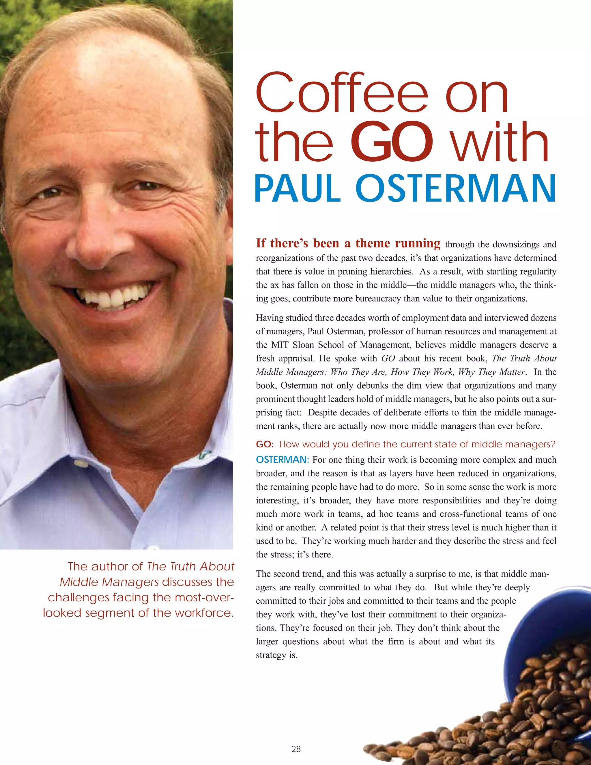 Coffee on
                                    the GO with
                                    PAUL OSTERMAN
                                    If there’s been a theme running through the downsizings and
                                    reorganizations of the past two decades, it’s that organizations have determined
                                    that there is value in pruning hierarchies. As a result, with startling regularity
                                    the ax has fallen on those in the middle—the middle managers who, the think-
                                    ing goes, contribute more bureaucracy than value to their organizations.

                                    Having studied three decades worth of employment data and interviewed dozens
                                    of managers, Paul Osterman, professor of human resources and management at
                                    the MIT Sloan School of Management, believes middle managers deserve a
                                    fresh appraisal. He spoke with GO about his recent book, The Truth About
                                    Middle Managers: Who They Are, How They Work, Why They Matter. In the
                                    book, Osterman not only debunks the dim view that organizations and many
                                    prominent thought leaders hold of middle managers, but he also points out a sur-
                                    prising fact: Despite decades of deliberate efforts to thin the middle manage-
                                    ment ranks, there are actually now more middle managers than ever before.
                                    GO: How would you define the current state of middle managers?
                                    OSTERMAN: For one thing their work is becoming more complex and much
                                    broader, and the reason is that as layers have been reduced in organizations,
                                    the remaining people have had to do more. So in some sense the work is more
                                    interesting, it’s broader, they have more responsibilities and they’re doing
                                    much more work in teams, ad hoc teams and cross-functional teams of one
                                    kind or another. A related point is that their stress level is much higher than it
                                    used to be. They’re working much harder and they describe the stress and feel
                                    the stress; it’s there.
    The author of The Truth About
                                    The second trend, and this was actually a surprise to me, is that middle man-
   Middle Managers discusses the    agers are really committed to what they do. But while they’re deeply
 challenges facing the most-over-   committed to their jobs and committed to their teams and the people
looked segment of the workforce.    they work with, they’ve lost their commitment to their organiza-
                                    tions. They’re focused on their job. They don’t think about the
                                    larger questions about what the firm is about and what its
                                    strategy is.




                                             28
 