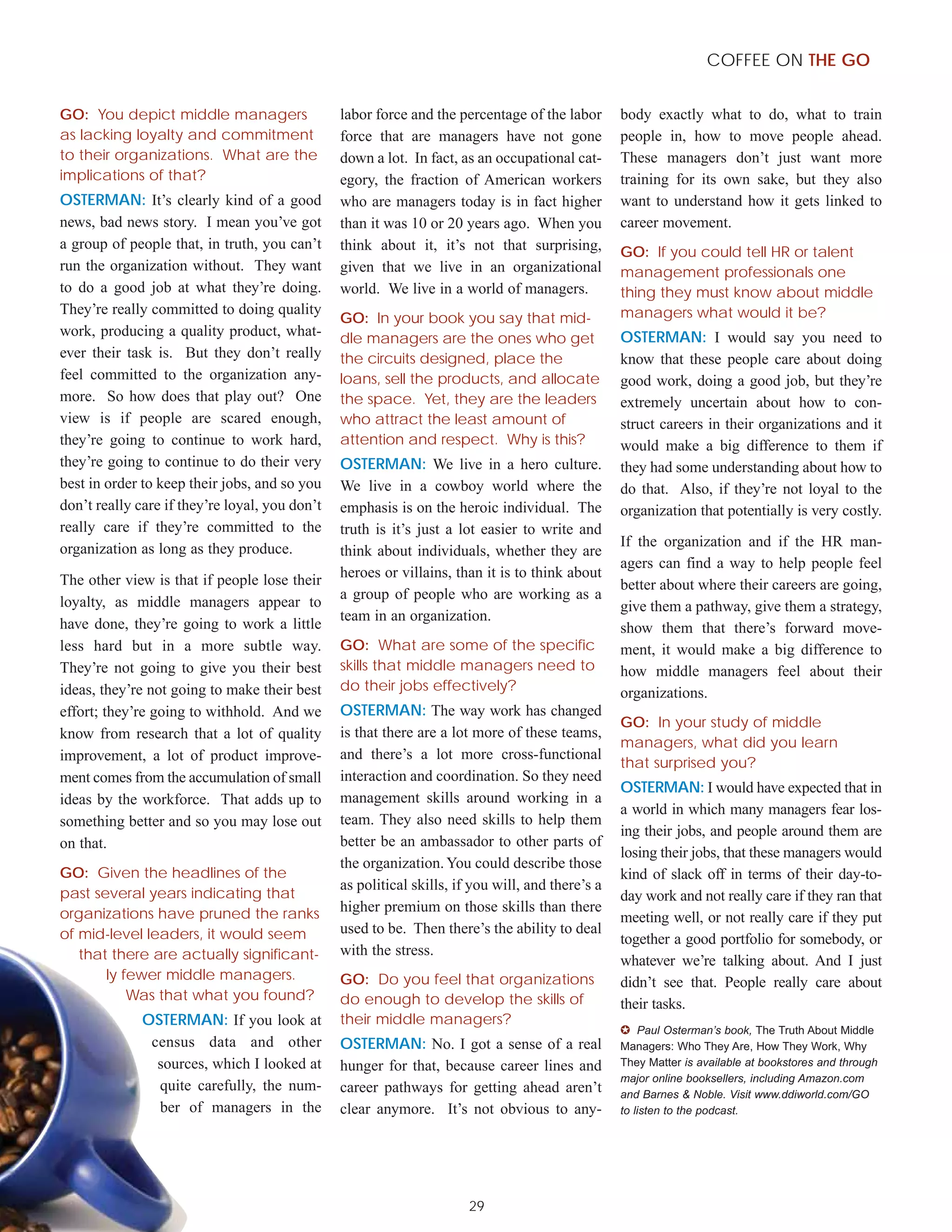 COFFEE ON THE GO


GO: You depict middle managers                  labor force and the percentage of the labor       body exactly what to do, what to train
as lacking loyalty and commitment               force that are managers have not gone             people in, how to move people ahead.
to their organizations. What are the            down a lot. In fact, as an occupational cat-      These managers don’t just want more
implications of that?                           egory, the fraction of American workers           training for its own sake, but they also
OSTERMAN: It’s clearly kind of a good           who are managers today is in fact higher          want to understand how it gets linked to
news, bad news story. I mean you’ve got         than it was 10 or 20 years ago. When you          career movement.
a group of people that, in truth, you can’t     think about it, it’s not that surprising,         GO: If you could tell HR or talent
run the organization without. They want         given that we live in an organizational           management professionals one
to do a good job at what they’re doing.         world. We live in a world of managers.            thing they must know about middle
They’re really committed to doing quality                                                         managers what would it be?
                                                GO: In your book you say that mid-
work, producing a quality product, what-        dle managers are the ones who get                 OSTERMAN: I would say you need to
ever their task is. But they don’t really       the circuits designed, place the                  know that these people care about doing
feel committed to the organization any-         loans, sell the products, and allocate            good work, doing a good job, but they’re
more. So how does that play out? One            the space. Yet, they are the leaders              extremely uncertain about how to con-
view is if people are scared enough,            who attract the least amount of                   struct careers in their organizations and it
they’re going to continue to work hard,         attention and respect. Why is this?               would make a big difference to them if
they’re going to continue to do their very      OSTERMAN: We live in a hero culture.              they had some understanding about how to
best in order to keep their jobs, and so you    We live in a cowboy world where the               do that. Also, if they’re not loyal to the
don’t really care if they’re loyal, you don’t   emphasis is on the heroic individual. The         organization that potentially is very costly.
really care if they’re committed to the         truth is it’s just a lot easier to write and
organization as long as they produce.                                                             If the organization and if the HR man-
                                                think about individuals, whether they are
                                                                                                  agers can find a way to help people feel
The other view is that if people lose their     heroes or villains, than it is to think about
                                                                                                  better about where their careers are going,
                                                a group of people who are working as a
loyalty, as middle managers appear to                                                             give them a pathway, give them a strategy,
                                                team in an organization.
have done, they’re going to work a little                                                         show them that there’s forward move-
less hard but in a more subtle way.             GO: What are some of the specific                 ment, it would make a big difference to
They’re not going to give you their best        skills that middle managers need to               how middle managers feel about their
ideas, they’re not going to make their best     do their jobs effectively?                        organizations.
effort; they’re going to withhold. And we       OSTERMAN: The way work has changed
                                                                                                  GO: In your study of middle
know from research that a lot of quality        is that there are a lot more of these teams,
                                                                                                  managers, what did you learn
improvement, a lot of product improve-          and there’s a lot more cross-functional
                                                                                                  that surprised you?
ment comes from the accumulation of small       interaction and coordination. So they need
                                                                                                  OSTERMAN: I would have expected that in
ideas by the workforce. That adds up to         management skills around working in a
                                                                                                  a world in which many managers fear los-
something better and so you may lose out        team. They also need skills to help them
                                                                                                  ing their jobs, and people around them are
on that.                                        better be an ambassador to other parts of
                                                                                                  losing their jobs, that these managers would
                                                the organization. You could describe those
GO: Given the headlines of the                                                                    kind of slack off in terms of their day-to-
                                                as political skills, if you will, and there’s a
past several years indicating that                                                                day work and not really care if they ran that
organizations have pruned the ranks             higher premium on those skills than there
                                                                                                  meeting well, or not really care if they put
of mid-level leaders, it would seem             used to be. Then there’s the ability to deal
                                                                                                  together a good portfolio for somebody, or
   that there are actually significant-         with the stress.
                                                                                                  whatever we’re talking about. And I just
       ly fewer middle managers.                GO: Do you feel that organizations                didn’t see that. People really care about
           Was that what you found?             do enough to develop the skills of                their tasks.
              OSTERMAN: If you look at          their middle managers?
                                                                                                  ✪ Paul Osterman’s book, The Truth About Middle
               census data and other            OSTERMAN: No. I got a sense of a real             Managers: Who They Are, How They Work, Why
                sources, which I looked at      hunger for that, because career lines and         They Matter is available at bookstores and through
                                                                                                  major online booksellers, including Amazon.com
                quite carefully, the num-       career pathways for getting ahead aren’t          and Barnes & Noble. Visit www.ddiworld.com/GO
                ber of managers in the          clear anymore. It’s not obvious to any-           to listen to the podcast.




                                                                       29
 