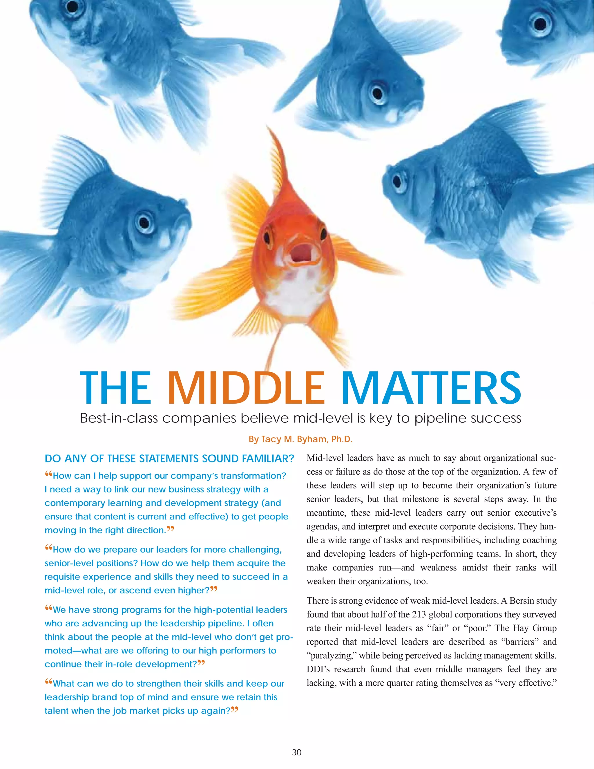 THE MIDDLE MATTERS
        Best-in-class companies believe mid-level is key to pipeline success
                                                 By Tacy M. Byham, Ph.D.

DO ANY OF THESE STATEMENTS SOUND FAMILIAR?                         Mid-level leaders have as much to say about organizational suc-
                                                                   cess or failure as do those at the top of the organization. A few of
“How can I help support our company’s transformation?              these leaders will step up to become their organization’s future
I need a way to link our new business strategy with a
contemporary learning and development strategy (and                senior leaders, but that milestone is several steps away. In the
ensure that content is current and effective) to get people        meantime, these mid-level leaders carry out senior executive’s
                                                                   agendas, and interpret and execute corporate decisions. They han-
moving in the right direction.   ”                                 dle a wide range of tasks and responsibilities, including coaching
“How do we prepare our leaders for more challenging,               and developing leaders of high-performing teams. In short, they
senior-level positions? How do we help them acquire the
                                                                   make companies run—and weakness amidst their ranks will
requisite experience and skills they need to succeed in a
                                                                   weaken their organizations, too.
mid-level role, or ascend even higher?   ”                         There is strong evidence of weak mid-level leaders. A Bersin study
“We have strong programs for the high-potential leaders            found that about half of the 213 global corporations they surveyed
who are advancing up the leadership pipeline. I often
                                                                   rate their mid-level leaders as “fair” or “poor.” The Hay Group
think about the people at the mid-level who don’t get pro-
                                                                   reported that mid-level leaders are described as “barriers” and
moted—what are we offering to our high performers to
                                                                   “paralyzing,” while being perceived as lacking management skills.
continue their in-role development?  ”                             DDI’s research found that even middle managers feel they are
“What can we do to strengthen their skills and keep our            lacking, with a mere quarter rating themselves as “very effective.”
leadership brand top of mind and ensure we retain this
talent when the job market picks up again?   ”

                                                              30
 
