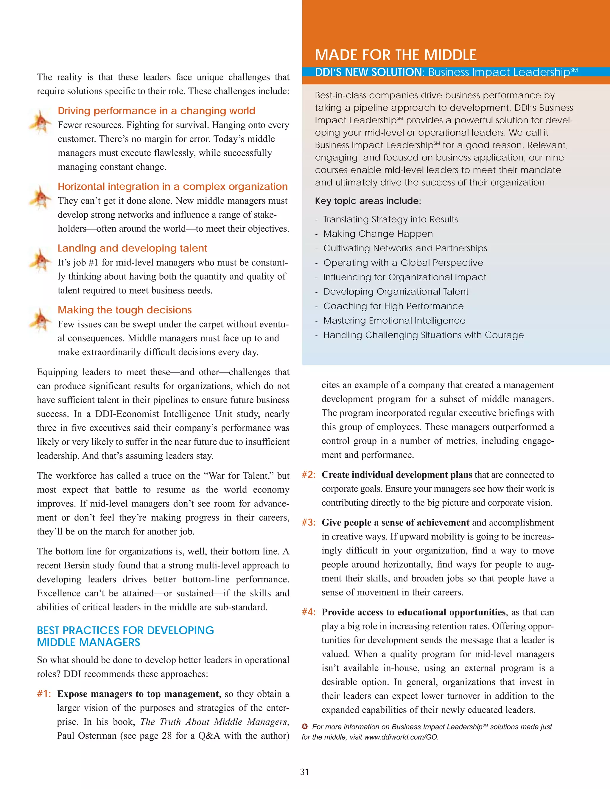 MADE FOR THE MIDDLE
The reality is that these leaders face unique challenges that                 DDI’S NEW SOLUTION: Business Impact LeadershipSM
require solutions specific to their role. These challenges include:           Best-in-class companies drive business performance by
     Driving performance in a changing world                                  taking a pipeline approach to development. DDI’s Business
                                                                              Impact LeadershipSM provides a powerful solution for devel-
     Fewer resources. Fighting for survival. Hanging onto every
                                                                              oping your mid-level or operational leaders. We call it
     customer. There’s no margin for error. Today’s middle
                                                                              Business Impact LeadershipSM for a good reason. Relevant,
     managers must execute flawlessly, while successfully                     engaging, and focused on business application, our nine
     managing constant change.                                                courses enable mid-level leaders to meet their mandate
     Horizontal integration in a complex organization                         and ultimately drive the success of their organization.

     They can’t get it done alone. New middle managers must                   Key topic areas include:
     develop strong networks and influence a range of stake-                  - Translating Strategy into Results
     holders—often around the world—to meet their objectives.
                                                                              - Making Change Happen
     Landing and developing talent                                            - Cultivating Networks and Partnerships
     It’s job #1 for mid-level managers who must be constant-                 - Operating with a Global Perspective
     ly thinking about having both the quantity and quality of                - Influencing for Organizational Impact
     talent required to meet business needs.                                  - Developing Organizational Talent

     Making the tough decisions                                               - Coaching for High Performance

     Few issues can be swept under the carpet without eventu-                 - Mastering Emotional Intelligence
     al consequences. Middle managers must face up to and                     - Handling Challenging Situations with Courage
     make extraordinarily difficult decisions every day.

Equipping leaders to meet these—and other—challenges that
can produce significant results for organizations, which do not                cites an example of a company that created a management
have sufficient talent in their pipelines to ensure future business            development program for a subset of middle managers.
success. In a DDI-Economist Intelligence Unit study, nearly                    The program incorporated regular executive briefings with
three in five executives said their company’s performance was                  this group of employees. These managers outperformed a
likely or very likely to suffer in the near future due to insufficient         control group in a number of metrics, including engage-
leadership. And that’s assuming leaders stay.                                  ment and performance.

The workforce has called a truce on the “War for Talent,” but            #2: Create individual development plans that are connected to
most expect that battle to resume as the world economy                       corporate goals. Ensure your managers see how their work is
improves. If mid-level managers don’t see room for advance-                  contributing directly to the big picture and corporate vision.
ment or don’t feel they’re making progress in their careers,
                                                                         #3: Give people a sense of achievement and accomplishment
they’ll be on the march for another job.
                                                                             in creative ways. If upward mobility is going to be increas-
The bottom line for organizations is, well, their bottom line. A             ingly difficult in your organization, find a way to move
recent Bersin study found that a strong multi-level approach to              people around horizontally, find ways for people to aug-
developing leaders drives better bottom-line performance.                    ment their skills, and broaden jobs so that people have a
Excellence can’t be attained—or sustained—if the skills and                  sense of movement in their careers.
abilities of critical leaders in the middle are sub-standard.
                                                                         #4: Provide access to educational opportunities, as that can
BEST PRACTICES FOR DEVELOPING                                                play a big role in increasing retention rates. Offering oppor-
MIDDLE MANAGERS                                                              tunities for development sends the message that a leader is
                                                                             valued. When a quality program for mid-level managers
So what should be done to develop better leaders in operational
                                                                             isn’t available in-house, using an external program is a
roles? DDI recommends these approaches:
                                                                             desirable option. In general, organizations that invest in
#1: Expose managers to top management, so they obtain a                      their leaders can expect lower turnover in addition to the
    larger vision of the purposes and strategies of the enter-               expanded capabilities of their newly educated leaders.
    prise. In his book, The Truth About Middle Managers,                 ✪ For more information on Business Impact LeadershipSM solutions made just
    Paul Osterman (see page 28 for a Q&A with the author)                for the middle, visit www.ddiworld.com/GO.



                                                                         31
 