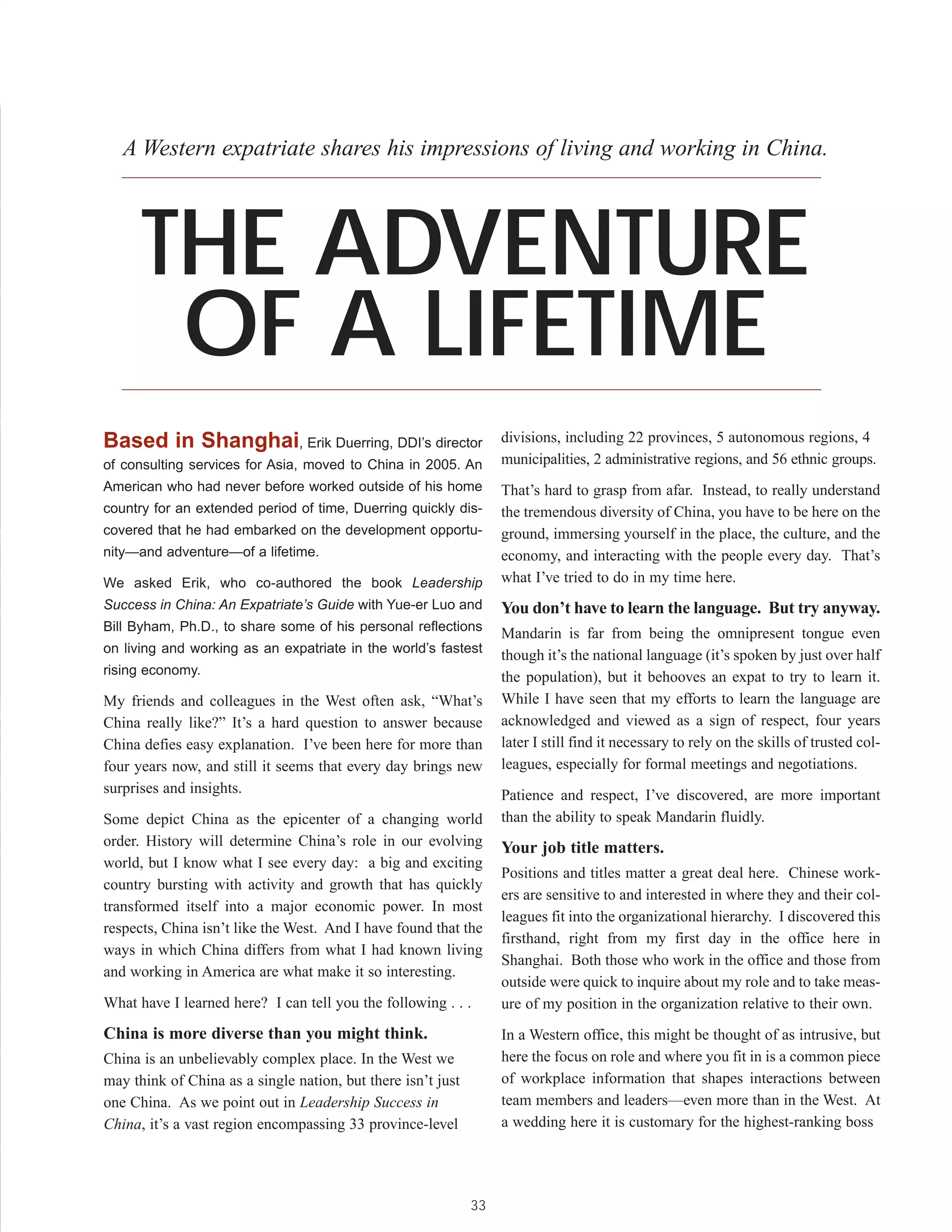 A Western expatriate shares his impressions of living and working in China.




      THE ADVENTURE
       OF A LIFETIME
Based in Shanghai, Erik Duerring, DDI’s director                   divisions, including 22 provinces, 5 autonomous regions, 4
of consulting services for Asia, moved to China in 2005. An        municipalities, 2 administrative regions, and 56 ethnic groups.
American who had never before worked outside of his home           That’s hard to grasp from afar. Instead, to really understand
country for an extended period of time, Duerring quickly dis-      the tremendous diversity of China, you have to be here on the
covered that he had embarked on the development opportu-           ground, immersing yourself in the place, the culture, and the
nity—and adventure—of a lifetime.                                  economy, and interacting with the people every day. That’s
We asked Erik, who co-authored the book Leadership                 what I’ve tried to do in my time here.
Success in China: An Expatriate’s Guide with Yue-er Luo and        You don’t have to learn the language. But try anyway.
Bill Byham, Ph.D., to share some of his personal reflections
                                                                   Mandarin is far from being the omnipresent tongue even
on living and working as an expatriate in the world’s fastest
                                                                   though it’s the national language (it’s spoken by just over half
rising economy.
                                                                   the population), but it behooves an expat to try to learn it.
My friends and colleagues in the West often ask, “What’s           While I have seen that my efforts to learn the language are
China really like?” It’s a hard question to answer because         acknowledged and viewed as a sign of respect, four years
China defies easy explanation. I’ve been here for more than        later I still find it necessary to rely on the skills of trusted col-
four years now, and still it seems that every day brings new       leagues, especially for formal meetings and negotiations.
surprises and insights.                                            Patience and respect, I’ve discovered, are more important
Some depict China as the epicenter of a changing world             than the ability to speak Mandarin fluidly.
order. History will determine China’s role in our evolving         Your job title matters.
world, but I know what I see every day: a big and exciting
                                                                   Positions and titles matter a great deal here. Chinese work-
country bursting with activity and growth that has quickly
                                                                   ers are sensitive to and interested in where they and their col-
transformed itself into a major economic power. In most
                                                                   leagues fit into the organizational hierarchy. I discovered this
respects, China isn’t like the West. And I have found that the
                                                                   firsthand, right from my first day in the office here in
ways in which China differs from what I had known living
                                                                   Shanghai. Both those who work in the office and those from
and working in America are what make it so interesting.
                                                                   outside were quick to inquire about my role and to take meas-
What have I learned here? I can tell you the following . . .       ure of my position in the organization relative to their own.
China is more diverse than you might think.                        In a Western office, this might be thought of as intrusive, but
China is an unbelievably complex place. In the West we             here the focus on role and where you fit in is a common piece
may think of China as a single nation, but there isn’t just        of workplace information that shapes interactions between
one China. As we point out in Leadership Success in                team members and leaders—even more than in the West. At
China, it’s a vast region encompassing 33 province-level           a wedding here it is customary for the highest-ranking boss




                                                              33
 