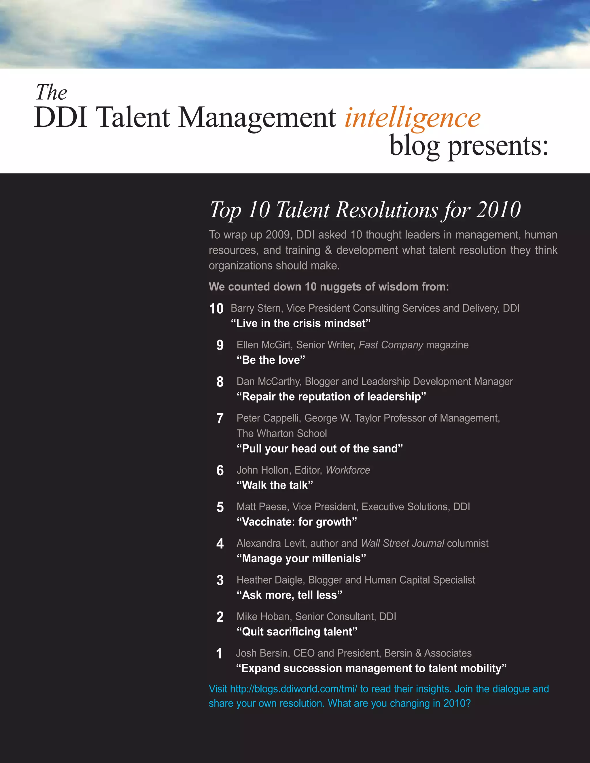 The
DDI Talent Management intelligence
                          blog presents:

             Top 10 Talent Resolutions for 2010
             To wrap up 2009, DDI asked 10 thought leaders in management, human
             resources, and training & development what talent resolution they think
             organizations should make.
             We counted down 10 nuggets of wisdom from:
             10   Barry Stern, Vice President Consulting Services and Delivery, DDI
                  “Live in the crisis mindset”
             19    Ellen McGirt, Senior Writer, Fast Company magazine
                   “Be the love”
             18    Dan McCarthy, Blogger and Leadership Development Manager
                   “Repair the reputation of leadership”
             17    Peter Cappelli, George W. Taylor Professor of Management,
                   The Wharton School
                   “Pull your head out of the sand”
             16    John Hollon, Editor, Workforce
                   “Walk the talk”
             15    Matt Paese, Vice President, Executive Solutions, DDI
                   “Vaccinate: for growth”
             14    Alexandra Levit, author and Wall Street Journal columnist
                   “Manage your millenials”
             13    Heather Daigle, Blogger and Human Capital Specialist
                   “Ask more, tell less”
             12    Mike Hoban, Senior Consultant, DDI
                   “Quit sacrificing talent”
             11    Josh Bersin, CEO and President, Bersin & Associates
                   “Expand succession management to talent mobility”
             Visit http://blogs.ddiworld.com/tmi/ to read their insights. Join the dialogue and
             share your own resolution. What are you changing in 2010?
 