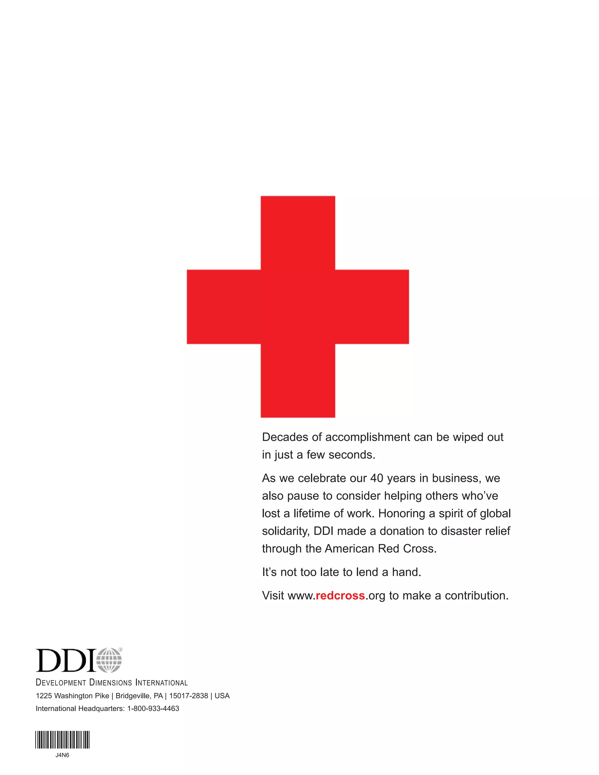 Decades of accomplishment can be wiped out
                                                            in just a few seconds.
                                                            As we celebrate our 40 years in business, we
                                                            also pause to consider helping others who’ve
                                                            lost a lifetime of work. Honoring a spirit of global
                                                            solidarity, DDI made a donation to disaster relief
                                                            through the American Red Cross.
                                                            It’s not too late to lend a hand.
                                                            Visit www.redcross.org to make a contribution.




D EVELOPMENT D IMENSIONS I NTERNATIONAL
1225 Washington Pike | Bridgeville, PA | 15017-2838 | USA
International Headquarters: 1-800-933-4463



*J4N6*
     J4N6
                  MKTCPDM153-0709
 