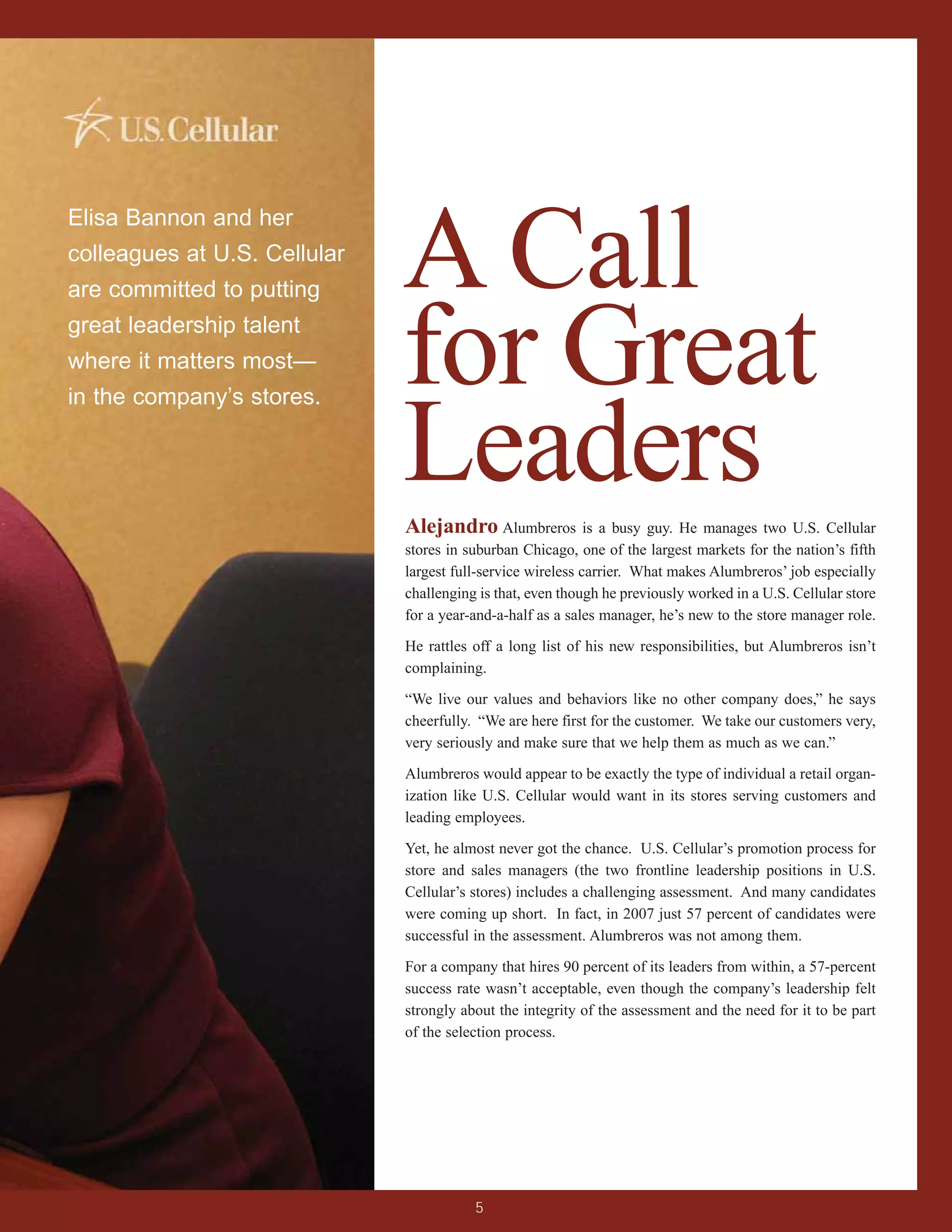 A Call
Elisa Bannon and her
colleagues at U.S. Cellular
are committed to putting
great leadership talent
where it matters most—
in the company’s stores.
                              for Great
                              Leaders
                              Alejandro Alumbreros is a busy guy. He manages two U.S. Cellular
                              stores in suburban Chicago, one of the largest markets for the nation’s fifth
                              largest full-service wireless carrier. What makes Alumbreros’ job especially
                              challenging is that, even though he previously worked in a U.S. Cellular store
                              for a year-and-a-half as a sales manager, he’s new to the store manager role.

                              He rattles off a long list of his new responsibilities, but Alumbreros isn’t
                              complaining.

                              “We live our values and behaviors like no other company does,” he says
                              cheerfully. “We are here first for the customer. We take our customers very,
                              very seriously and make sure that we help them as much as we can.”

                              Alumbreros would appear to be exactly the type of individual a retail organ-
                              ization like U.S. Cellular would want in its stores serving customers and
                              leading employees.

                              Yet, he almost never got the chance. U.S. Cellular’s promotion process for
                              store and sales managers (the two frontline leadership positions in U.S.
                              Cellular’s stores) includes a challenging assessment. And many candidates
                              were coming up short. In fact, in 2007 just 57 percent of candidates were
                              successful in the assessment. Alumbreros was not among them.

                              For a company that hires 90 percent of its leaders from within, a 57-percent
                              success rate wasn’t acceptable, even though the company’s leadership felt
                              strongly about the integrity of the assessment and the need for it to be part
                              of the selection process.




                                         5
 