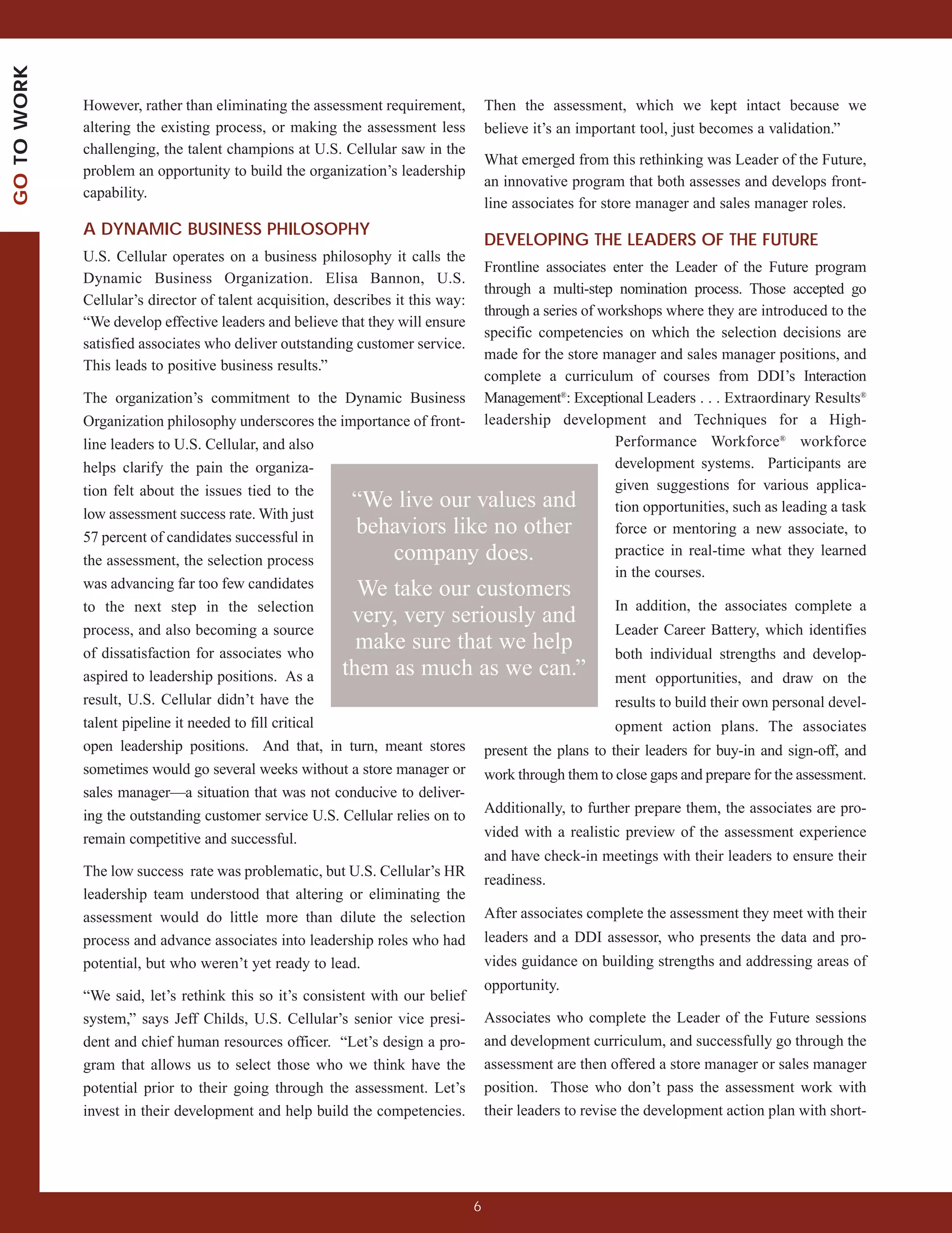 GO TO WORK



             However, rather than eliminating the assessment requirement,            Then the assessment, which we kept intact because we
             altering the existing process, or making the assessment less            believe it’s an important tool, just becomes a validation.”
             challenging, the talent champions at U.S. Cellular saw in the
                                                                                     What emerged from this rethinking was Leader of the Future,
             problem an opportunity to build the organization’s leadership
                                                                                     an innovative program that both assesses and develops front-
             capability.
                                                                                     line associates for store manager and sales manager roles.
             A DYNAMIC BUSINESS PHILOSOPHY
                                                                                     DEVELOPING THE LEADERS OF THE FUTURE
             U.S. Cellular operates on a business philosophy it calls the
                                                                          Frontline associates enter the Leader of the Future program
             Dynamic Business Organization. Elisa Bannon, U.S.
                                                                          through a multi-step nomination process. Those accepted go
             Cellular’s director of talent acquisition, describes it this way:
                                                                          through a series of workshops where they are introduced to the
             “We develop effective leaders and believe that they will ensure
                                                                          specific competencies on which the selection decisions are
             satisfied associates who deliver outstanding customer service.
                                                                          made for the store manager and sales manager positions, and
             This leads to positive business results.”
                                                                          complete a curriculum of courses from DDI’s Interaction
             The organization’s commitment to the Dynamic Business Management®: Exceptional Leaders . . . Extraordinary Results®
             Organization philosophy underscores the importance of front- leadership development and Techniques for a High-
             line leaders to U.S. Cellular, and also                                            Performance Workforce® workforce
             helps clarify the pain the organiza-                                               development systems. Participants are
             tion felt about the issues tied to the                                             given suggestions for various applica-
                                                       “We live our values and                  tion opportunities, such as leading a task
             low assessment success rate. With just
             57 percent of candidates successful in
                                                       behaviors like no other                  force or mentoring a new associate, to

             the assessment, the selection process           company does.                      practice in real-time what they learned
                                                                                                in the courses.
             was advancing far too few candidates      We take our customers
             to the next step in the selection                                                  In addition, the associates complete a
                                                          very, very seriously and
             process, and also becoming a source                                                   Leader Career Battery, which identifies
             of dissatisfaction for associates who
                                                          make sure that we help                   both individual strengths and develop-
             aspired to leadership positions. As a      them as much as we can.” ment opportunities, and draw on the
             result, U.S. Cellular didn’t have the                                                 results to build their own personal devel-
             talent pipeline it needed to fill critical                                            opment action plans. The associates
             open leadership positions. And that, in turn, meant stores present the plans to their leaders for buy-in and sign-off, and
             sometimes would go several weeks without a store manager or work through them to close gaps and prepare for the assessment.
             sales manager—a situation that was not conducive to deliver-
             ing the outstanding customer service U.S. Cellular relies on to Additionally, to further prepare them, the associates are pro-
             remain competitive and successful.                              vided with a realistic preview of the assessment experience
                                                                             and have check-in meetings with their leaders to ensure their
             The low success rate was problematic, but U.S. Cellular’s HR
                                                                             readiness.
             leadership team understood that altering or eliminating the
             assessment would do little more than dilute the selection After associates complete the assessment they meet with their
             process and advance associates into leadership roles who had leaders and a DDI assessor, who presents the data and pro-
             potential, but who weren’t yet ready to lead.                           vides guidance on building strengths and addressing areas of
                                                                                     opportunity.
             “We said, let’s rethink this so it’s consistent with our belief
             system,” says Jeff Childs, U.S. Cellular’s senior vice presi-           Associates who complete the Leader of the Future sessions
             dent and chief human resources officer. “Let’s design a pro-            and development curriculum, and successfully go through the
             gram that allows us to select those who we think have the               assessment are then offered a store manager or sales manager
             potential prior to their going through the assessment. Let’s            position. Those who don’t pass the assessment work with
             invest in their development and help build the competencies.            their leaders to revise the development action plan with short-




                                                                                 6
 