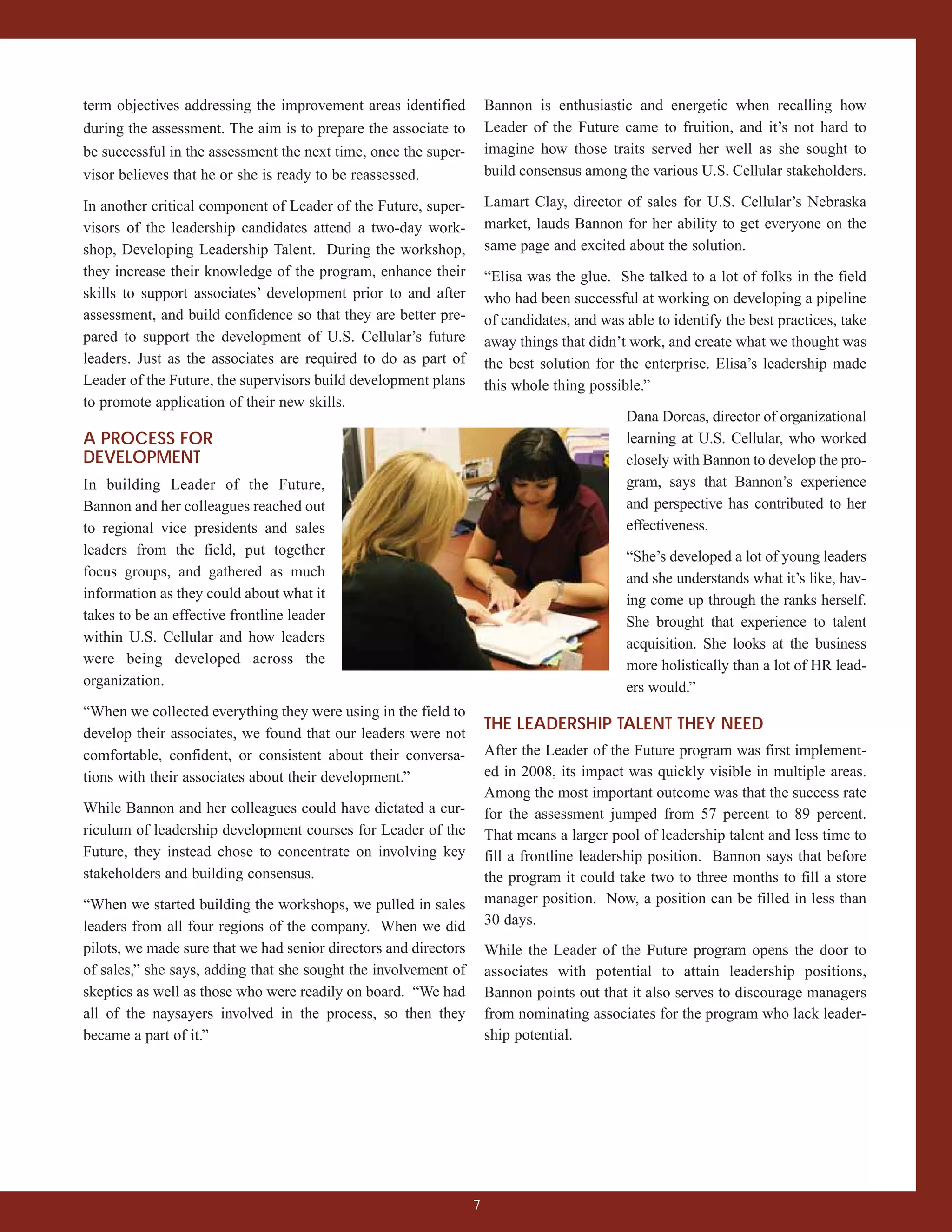 term objectives addressing the improvement areas identified           Bannon is enthusiastic and energetic when recalling how
during the assessment. The aim is to prepare the associate to         Leader of the Future came to fruition, and it’s not hard to
be successful in the assessment the next time, once the super-        imagine how those traits served her well as she sought to
visor believes that he or she is ready to be reassessed.              build consensus among the various U.S. Cellular stakeholders.

In another critical component of Leader of the Future, super-         Lamart Clay, director of sales for U.S. Cellular’s Nebraska
visors of the leadership candidates attend a two-day work-            market, lauds Bannon for her ability to get everyone on the
shop, Developing Leadership Talent. During the workshop,              same page and excited about the solution.
they increase their knowledge of the program, enhance their           “Elisa was the glue. She talked to a lot of folks in the field
skills to support associates’ development prior to and after          who had been successful at working on developing a pipeline
assessment, and build confidence so that they are better pre-         of candidates, and was able to identify the best practices, take
pared to support the development of U.S. Cellular’s future            away things that didn’t work, and create what we thought was
leaders. Just as the associates are required to do as part of         the best solution for the enterprise. Elisa’s leadership made
Leader of the Future, the supervisors build development plans         this whole thing possible.”
to promote application of their new skills.
                                                                                             Dana Dorcas, director of organizational
A PROCESS FOR                                                                                learning at U.S. Cellular, who worked
DEVELOPMENT                                                                                  closely with Bannon to develop the pro-
In building Leader of the Future,                                                            gram, says that Bannon’s experience
Bannon and her colleagues reached out                                                        and perspective has contributed to her
to regional vice presidents and sales                                                        effectiveness.
leaders from the field, put together                                                         “She’s developed a lot of young leaders
focus groups, and gathered as much                                                           and she understands what it’s like, hav-
information as they could about what it                                                      ing come up through the ranks herself.
takes to be an effective frontline leader                                                    She brought that experience to talent
within U.S. Cellular and how leaders                                                         acquisition. She looks at the business
were being developed across the                                                              more holistically than a lot of HR lead-
organization.                                                                                ers would.”
“When we collected everything they were using in the field to
                                                                      THE LEADERSHIP TALENT THEY NEED
develop their associates, we found that our leaders were not
comfortable, confident, or consistent about their conversa-           After the Leader of the Future program was first implement-
tions with their associates about their development.”                 ed in 2008, its impact was quickly visible in multiple areas.
                                                                      Among the most important outcome was that the success rate
While Bannon and her colleagues could have dictated a cur-            for the assessment jumped from 57 percent to 89 percent.
riculum of leadership development courses for Leader of the           That means a larger pool of leadership talent and less time to
Future, they instead chose to concentrate on involving key            fill a frontline leadership position. Bannon says that before
stakeholders and building consensus.                                  the program it could take two to three months to fill a store
“When we started building the workshops, we pulled in sales           manager position. Now, a position can be filled in less than
leaders from all four regions of the company. When we did             30 days.
pilots, we made sure that we had senior directors and directors       While the Leader of the Future program opens the door to
of sales,” she says, adding that she sought the involvement of        associates with potential to attain leadership positions,
skeptics as well as those who were readily on board. “We had          Bannon points out that it also serves to discourage managers
all of the naysayers involved in the process, so then they            from nominating associates for the program who lack leader-
became a part of it.”                                                 ship potential.




                                                                  7
 