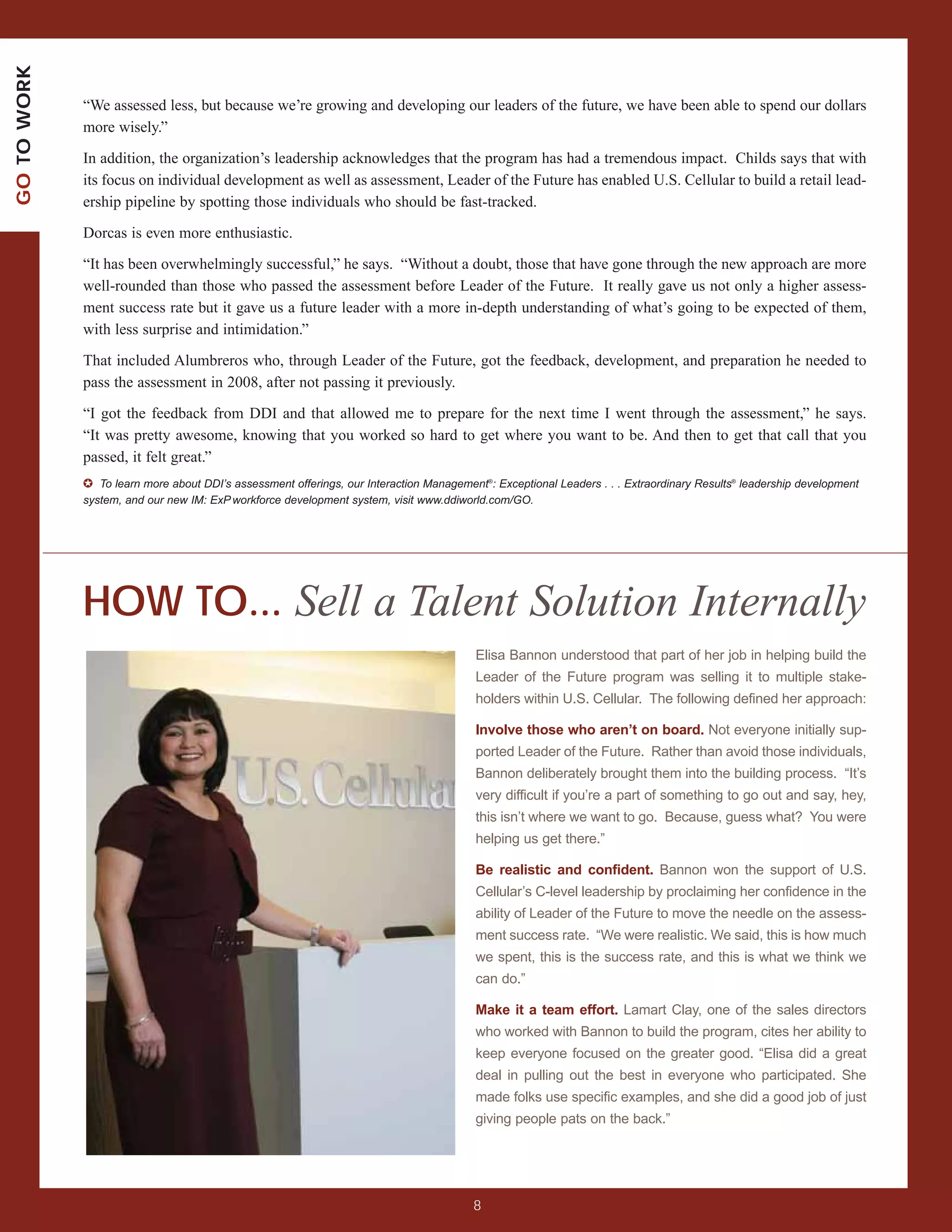 GO TO WORK



             “We assessed less, but because we’re growing and developing our leaders of the future, we have been able to spend our dollars
             more wisely.”

             In addition, the organization’s leadership acknowledges that the program has had a tremendous impact. Childs says that with
             its focus on individual development as well as assessment, Leader of the Future has enabled U.S. Cellular to build a retail lead-
             ership pipeline by spotting those individuals who should be fast-tracked.

             Dorcas is even more enthusiastic.

             “It has been overwhelmingly successful,” he says. “Without a doubt, those that have gone through the new approach are more
             well-rounded than those who passed the assessment before Leader of the Future. It really gave us not only a higher assess-
             ment success rate but it gave us a future leader with a more in-depth understanding of what’s going to be expected of them,
             with less surprise and intimidation.”

             That included Alumbreros who, through Leader of the Future, got the feedback, development, and preparation he needed to
             pass the assessment in 2008, after not passing it previously.

             “I got the feedback from DDI and that allowed me to prepare for the next time I went through the assessment,” he says.
             “It was pretty awesome, knowing that you worked so hard to get where you want to be. And then to get that call that you
             passed, it felt great.”
             ✪ To learn more about DDI’s assessment offerings, our Interaction Management®: Exceptional Leaders . . . Extraordinary Results® leadership development
             system, and our new IM: ExP workforce development system, visit www.ddiworld.com/GO.




             HOW TO... Sell a Talent Solution Internally
                                                                                        Elisa Bannon understood that part of her job in helping build the
                                                                                        Leader of the Future program was selling it to multiple stake-
                                                                                        holders within U.S. Cellular. The following defined her approach:

                                                                                        Involve those who aren’t on board. Not everyone initially sup-
                                                                                        ported Leader of the Future. Rather than avoid those individuals,
                                                                                        Bannon deliberately brought them into the building process. “It’s
                                                                                        very difficult if you’re a part of something to go out and say, hey,
                                                                                        this isn’t where we want to go. Because, guess what? You were
                                                                                        helping us get there.”

                                                                                        Be realistic and confident. Bannon won the support of U.S.
                                                                                        Cellular’s C-level leadership by proclaiming her confidence in the
                                                                                        ability of Leader of the Future to move the needle on the assess-
                                                                                        ment success rate. “We were realistic. We said, this is how much
                                                                                        we spent, this is the success rate, and this is what we think we
                                                                                        can do.”

                                                                                        Make it a team effort. Lamart Clay, one of the sales directors
                                                                                        who worked with Bannon to build the program, cites her ability to
                                                                                        keep everyone focused on the greater good. “Elisa did a great
                                                                                        deal in pulling out the best in everyone who participated. She
                                                                                        made folks use specific examples, and she did a good job of just
                                                                                        giving people pats on the back.”




                                                                                        8
 