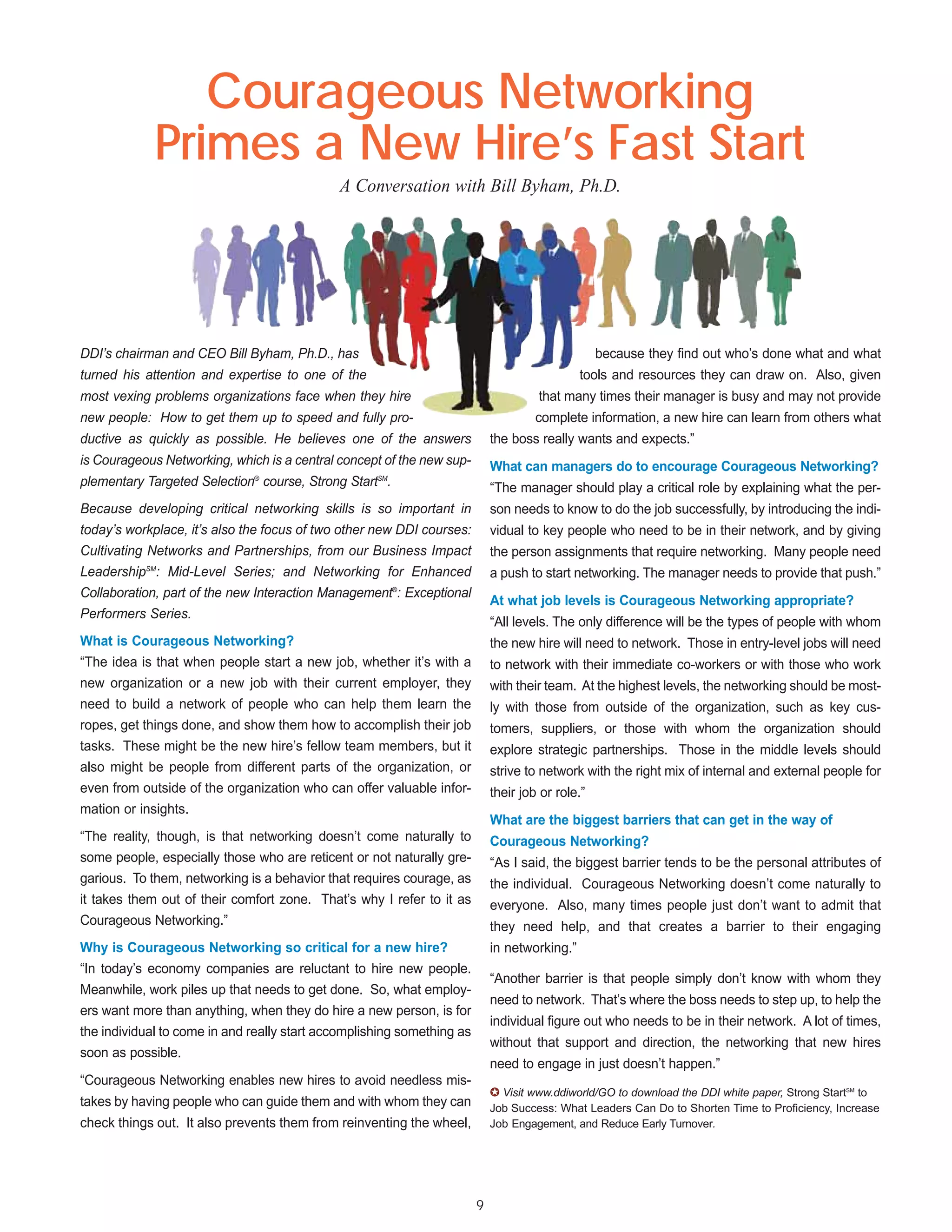 Courageous Networking
             Primes a New Hire’s Fast Start
                                             A Conversation with Bill Byham, Ph.D.




DDI’s chairman and CEO Bill Byham, Ph.D., has                                                     because they find out who’s done what and what
turned his attention and expertise to one of the                                              tools and resources they can draw on. Also, given
most vexing problems organizations face when they hire                               that many times their manager is busy and may not provide
new people: How to get them up to speed and fully pro-                               complete information, a new hire can learn from others what
ductive as quickly as possible. He believes one of the answers              the boss really wants and expects.”
is Courageous Networking, which is a central concept of the new sup-        What can managers do to encourage Courageous Networking?
plementary Targeted Selection® course, Strong StartSM.                      “The manager should play a critical role by explaining what the per-
Because developing critical networking skills is so important in            son needs to know to do the job successfully, by introducing the indi-
today’s workplace, it’s also the focus of two other new DDI courses:        vidual to key people who need to be in their network, and by giving
Cultivating Networks and Partnerships, from our Business Impact             the person assignments that require networking. Many people need
LeadershipSM: Mid-Level Series; and Networking for Enhanced                 a push to start networking. The manager needs to provide that push.”
Collaboration, part of the new Interaction Management®: Exceptional
                                                                            At what job levels is Courageous Networking appropriate?
Performers Series.
                                                                            “All levels. The only difference will be the types of people with whom
What is Courageous Networking?                                              the new hire will need to network. Those in entry-level jobs will need
“The idea is that when people start a new job, whether it’s with a          to network with their immediate co-workers or with those who work
new organization or a new job with their current employer, they             with their team. At the highest levels, the networking should be most-
need to build a network of people who can help them learn the               ly with those from outside of the organization, such as key cus-
ropes, get things done, and show them how to accomplish their job           tomers, suppliers, or those with whom the organization should
tasks. These might be the new hire’s fellow team members, but it            explore strategic partnerships. Those in the middle levels should
also might be people from different parts of the organization, or           strive to network with the right mix of internal and external people for
even from outside of the organization who can offer valuable infor-         their job or role.”
mation or insights.
                                                                            What are the biggest barriers that can get in the way of
“The reality, though, is that networking doesn’t come naturally to          Courageous Networking?
some people, especially those who are reticent or not naturally gre-        “As I said, the biggest barrier tends to be the personal attributes of
garious. To them, networking is a behavior that requires courage, as        the individual. Courageous Networking doesn’t come naturally to
it takes them out of their comfort zone. That’s why I refer to it as        everyone. Also, many times people just don’t want to admit that
Courageous Networking.”                                                     they need help, and that creates a barrier to their engaging
Why is Courageous Networking so critical for a new hire?                    in networking.”
“In today’s economy companies are reluctant to hire new people.
                                                                            “Another barrier is that people simply don’t know with whom they
Meanwhile, work piles up that needs to get done. So, what employ-
                                                                            need to network. That’s where the boss needs to step up, to help the
ers want more than anything, when they do hire a new person, is for
                                                                            individual figure out who needs to be in their network. A lot of times,
the individual to come in and really start accomplishing something as
                                                                            without that support and direction, the networking that new hires
soon as possible.
                                                                            need to engage in just doesn’t happen.”
“Courageous Networking enables new hires to avoid needless mis-
                                                                            ✪ Visit www.ddiworld/GO to download the DDI white paper, Strong StartSM to
takes by having people who can guide them and with whom they can            Job Success: What Leaders Can Do to Shorten Time to Proficiency, Increase
check things out. It also prevents them from reinventing the wheel,         Job Engagement, and Reduce Early Turnover.




                                                                        9
 