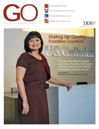 GO
                                                    Jump Start New Hires – pg 9


                                                    Research: Development Pays Off – pg 24


                                                    Secrets of Pipeline Success – pg 30



                                                    An Expat’s View of China – pg 33
Great People. Great Organizations. Great Results.
                                                                                                  Spring 2010 Vol. 6, No. 1




                                                    Dialing Up Quality
                                                    Frontline Leaders



                                                                  “We develop effective leaders
                                                                  and believe that they will ensure
                                                                  satisfied associates who deliver
                                                                  outstanding customer service.”
                                                                  ELISA BANNON,
                                                                  DIRECTOR OF TALENT ACQUISITION, U.S. CELLULAR
 