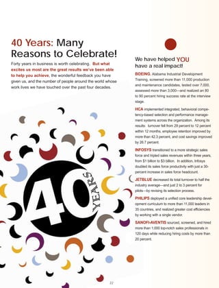 40 Years: Many
Reasons to Celebrate!                                       We have helped YOU
Forty years in business is worth celebrating. But what
                                                            have a real impact!
excites us most are the great results we’ve been able
to help you achieve, the wonderful feedback you have        BOEING, Alabama Industrial Development
                                                            Training, screened more than 11,000 production
given us, and the number of people around the world whose
                                                            and maintenance candidates, tested over 7,000,
work lives we have touched over the past four decades.
                                                            assessed more than 3,000—and realized an 80
                                                            to 90 percent hiring success rate at the interview
                                                            stage.

                                                            HCA implemented integrated, behavioral compe-
                                                            tency-based selection and performance manage-
                                                            ment systems across the organization. Among its
                                                            results: turnover fell from 29 percent to 12 percent
                                                            within 12 months, employee retention improved by
                                                            more than 42.3 percent, and cost savings improved
                                                            by 26.7 percent.

                                                            INFOSYS transitioned to a more strategic sales
                                                            force and tripled sales revenues within three years,
                                                            from $1 billion to $3 billion. In addition, Infosys
                                                            doubled its sales force productivity with just a 30-
                                                            percent increase in sales force headcount.

                                                            JETBLUE decreased its total turnover to half the
                                                            industry average—and just 2 to 3 percent for
                                                            pilots—by revising its selection process.

                                                            PHILIPS deployed a unified core leadership devel-
                                                            opment curriculum to more than 11,000 leaders in
                                                            35 countries, and realized greater cost efficiencies
                                                            by working with a single vendor.

                                                            SANOFI-AVENTIS sourced, screened, and hired
                                                            more than 1,000 top-notch sales professionals in
                                                            120 days while reducing hiring costs by more than
                                                            20 percent.




                                                     22
 