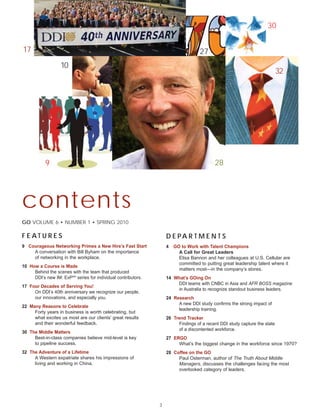 30


17                                                                                 27
                   10
                                                                                                                           32




           9                                                                              28




contents
GO VOLUME 6 • NUMBER 1 • SPRING 2010

F E AT U R E S                                                     D E PA R T M E N T S
9 Courageous Networking Primes a New Hire’s Fast Start             4   GO to Work with Talent Champions
    A conversation with Bill Byham on the importance                     A Call for Great Leaders
    of networking in the workplace.                                      Elisa Bannon and her colleagues at U.S. Cellular are
                                                                         committed to putting great leadership talent where it
10 How a Course is Made
                                                                         matters most—in the company’s stores.
     Behind the scenes with the team that produced
     DDI’s new IM: ExPSM series for individual contributors.       14 What’s GOing On
                                                                       DDI teams with CNBC in Asia and AFR BOSS magazine
17 Four Decades of Serving You!
                                                                       in Australia to recognize standout business leaders.
     On DDI’s 40th anniversary we recognize our people,
     our innovations, and especially you.                          24 Research
                                                                        A new DDI study confirms the strong impact of
22 Many Reasons to Celebrate
                                                                        leadership training.
     Forty years in business is worth celebrating, but
     what excites us most are our clients’ great results           26 Trend Tracker
     and their wonderful feedback.                                      Findings of a recent DDI study capture the state
                                                                        of a discontented workforce.
30 The Middle Matters
     Best-in-class companies believe mid-level is key              27 ERGO
     to pipeline success.                                               What’s the biggest change in the workforce since 1970?
32 The Adventure of a Lifetime                                     28 Coffee on the GO
     A Western expatriate shares his impressions of                     Paul Osterman, author of The Truth About Middle
     living and working in China.                                       Managers, discusses the challenges facing the most
                                                                        overlooked category of leaders.




                                                               3
 