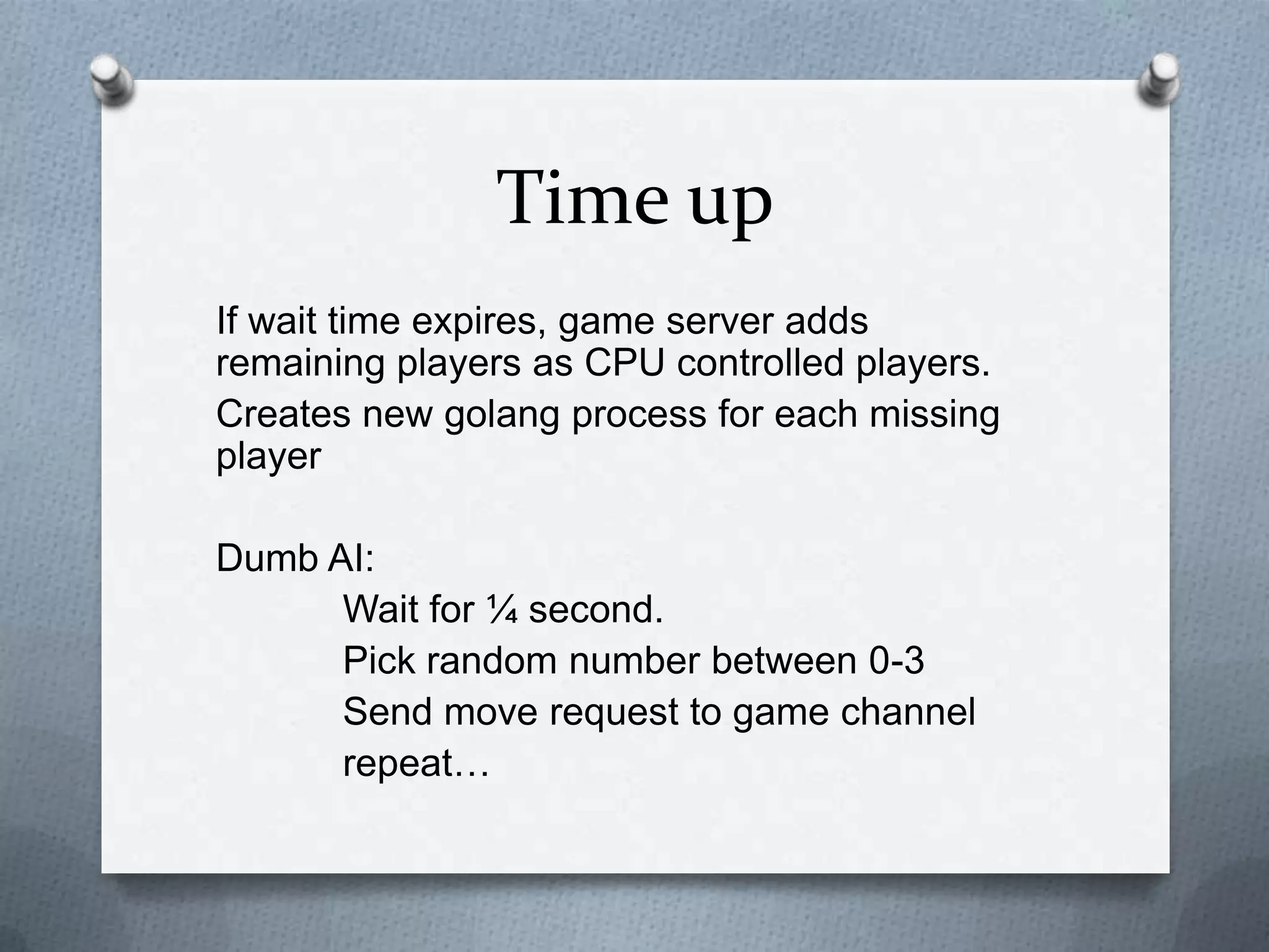 Time up
If wait time expires, game server adds
remaining players as CPU controlled players.
Creates new golang process for each missing
player
Dumb AI:
Wait for ¼ second.
Pick random number between 0-3
Send move request to game channel
repeat…
 