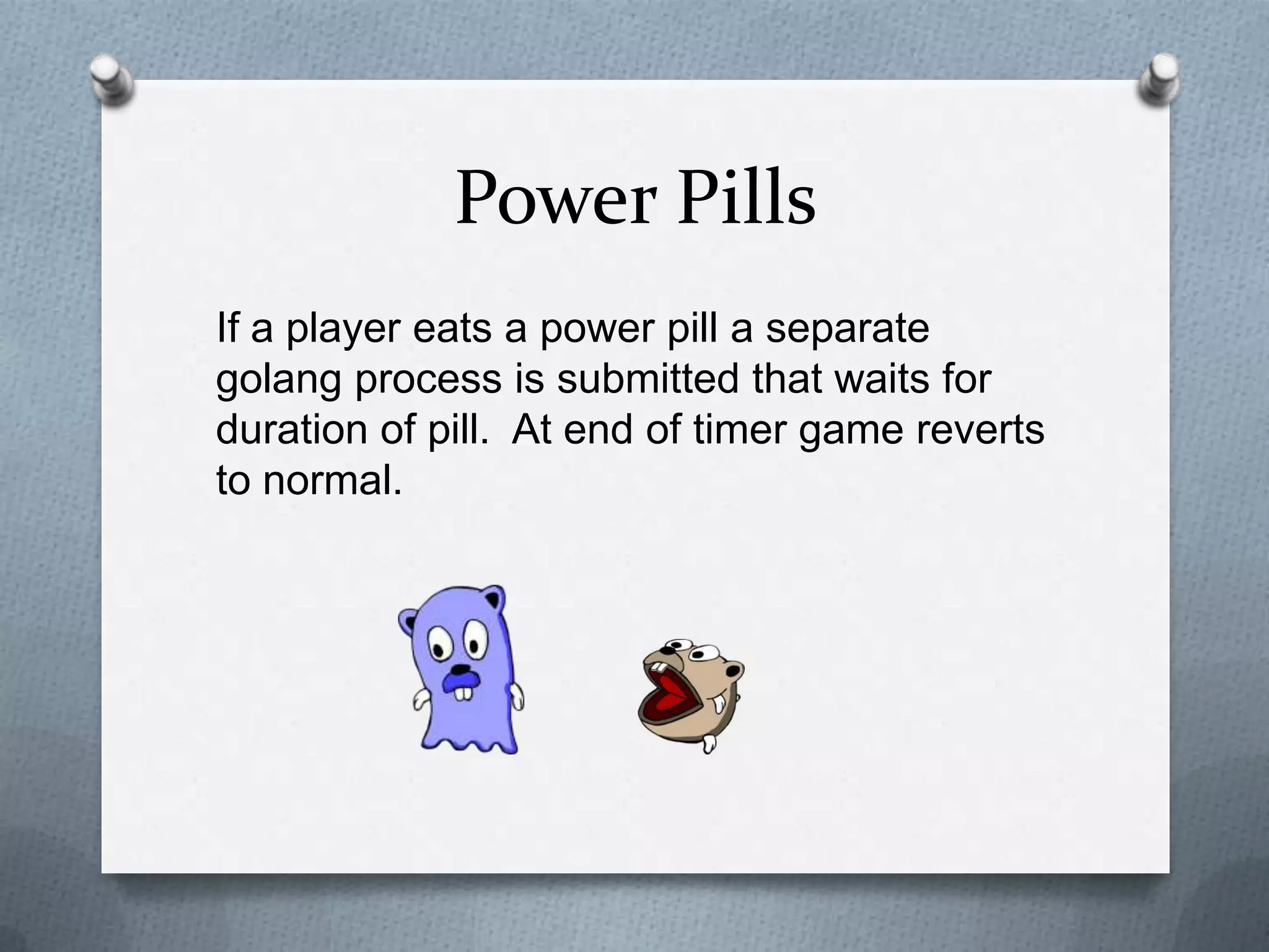 Power Pills
If a player eats a power pill a separate
golang process is submitted that waits for
duration of pill. At end of timer game reverts
to normal.
 