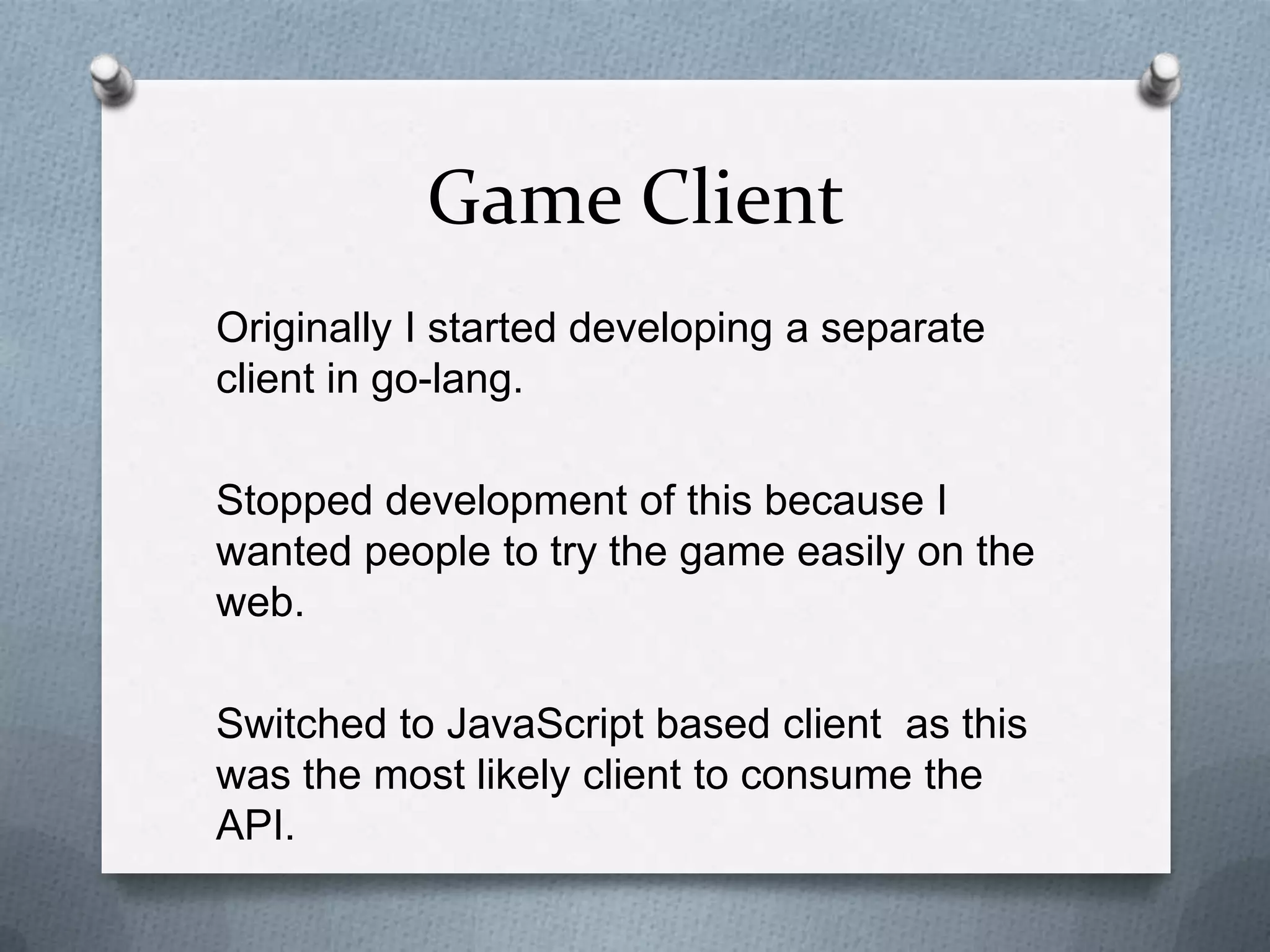 Game Client
Originally I started developing a separate
client in go-lang.
Stopped development of this because I
wanted people to try the game easily on the
web.
Switched to JavaScript based client as this
was the most likely client to consume the
API.
 
