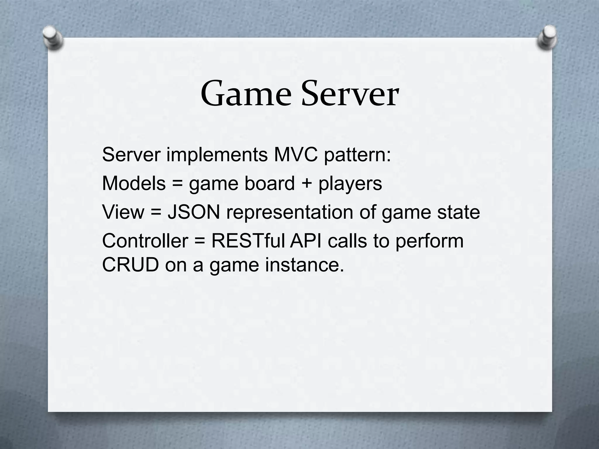 Game Server
Server implements MVC pattern:
Models = game board + players
View = JSON representation of game state
Controller = RESTful API calls to perform
CRUD on a game instance.
 