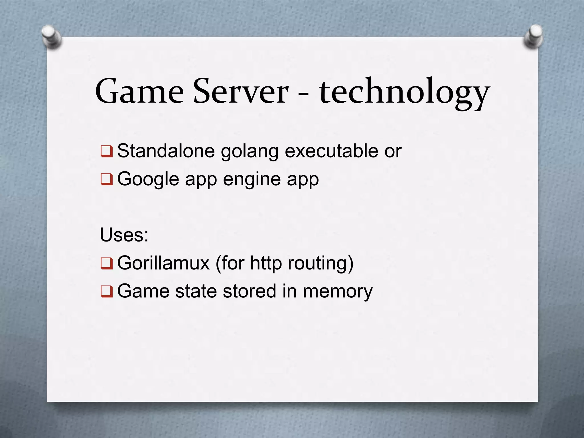 Game Server - technology
 Standalone golang executable or
 Google app engine app
Uses:
 Gorillamux (for http routing)
 Game state stored in memory
 