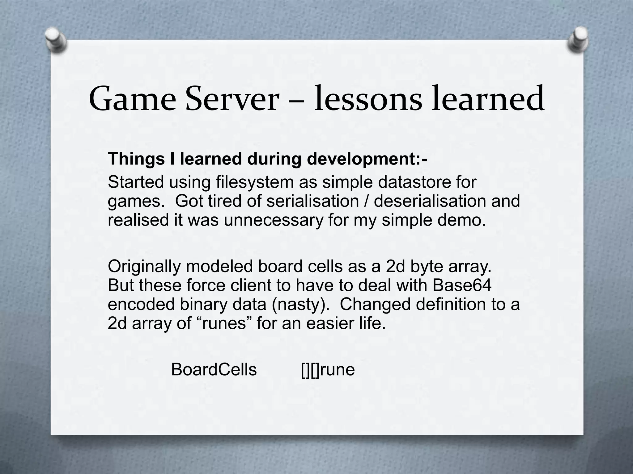 Game Server – lessons learned
Things I learned during development:-
Started using filesystem as simple datastore for
games. Got tired of serialisation / deserialisation and
realised it was unnecessary for my simple demo.
Originally modeled board cells as a 2d byte array.
But these force client to have to deal with Base64
encoded binary data (nasty). Changed definition to a
2d array of “runes” for an easier life.
BoardCells [][]rune
 